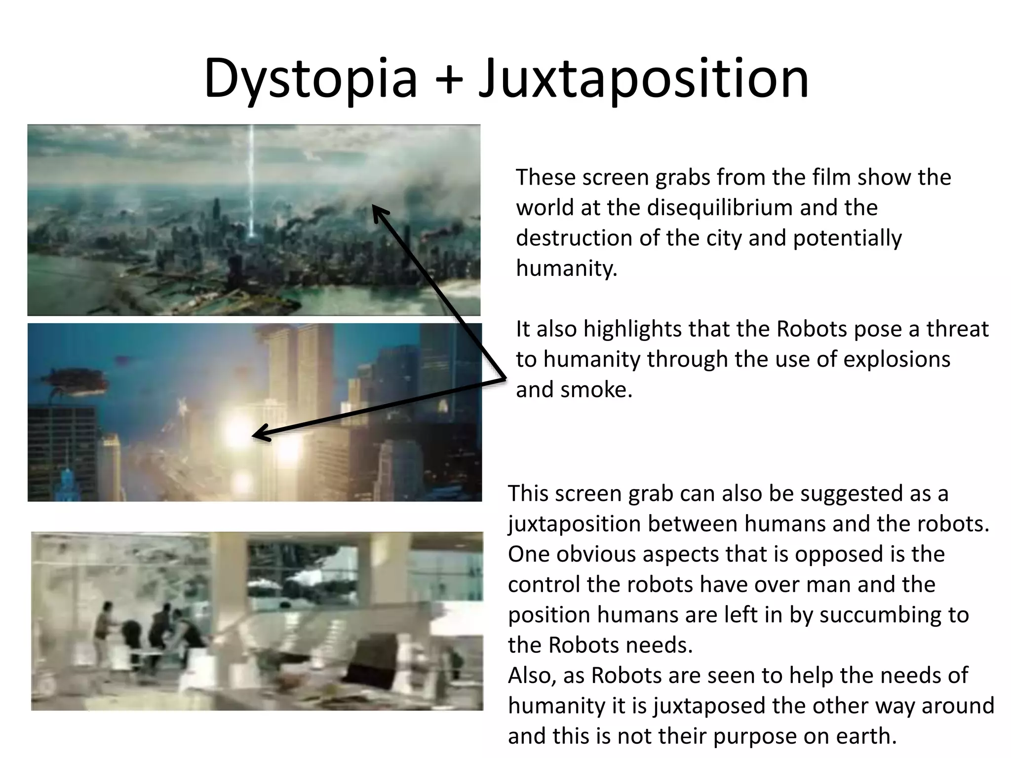 Dystopia + Juxtaposition
These screen grabs from the film show the
world at the disequilibrium and the
destruction of the city and potentially
humanity.
It also highlights that the Robots pose a threat
to humanity through the use of explosions
and smoke.
This screen grab can also be suggested as a
juxtaposition between humans and the robots.
One obvious aspects that is opposed is the
control the robots have over man and the
position humans are left in by succumbing to
the Robots needs.
Also, as Robots are seen to help the needs of
humanity it is juxtaposed the other way around
and this is not their purpose on earth.
 