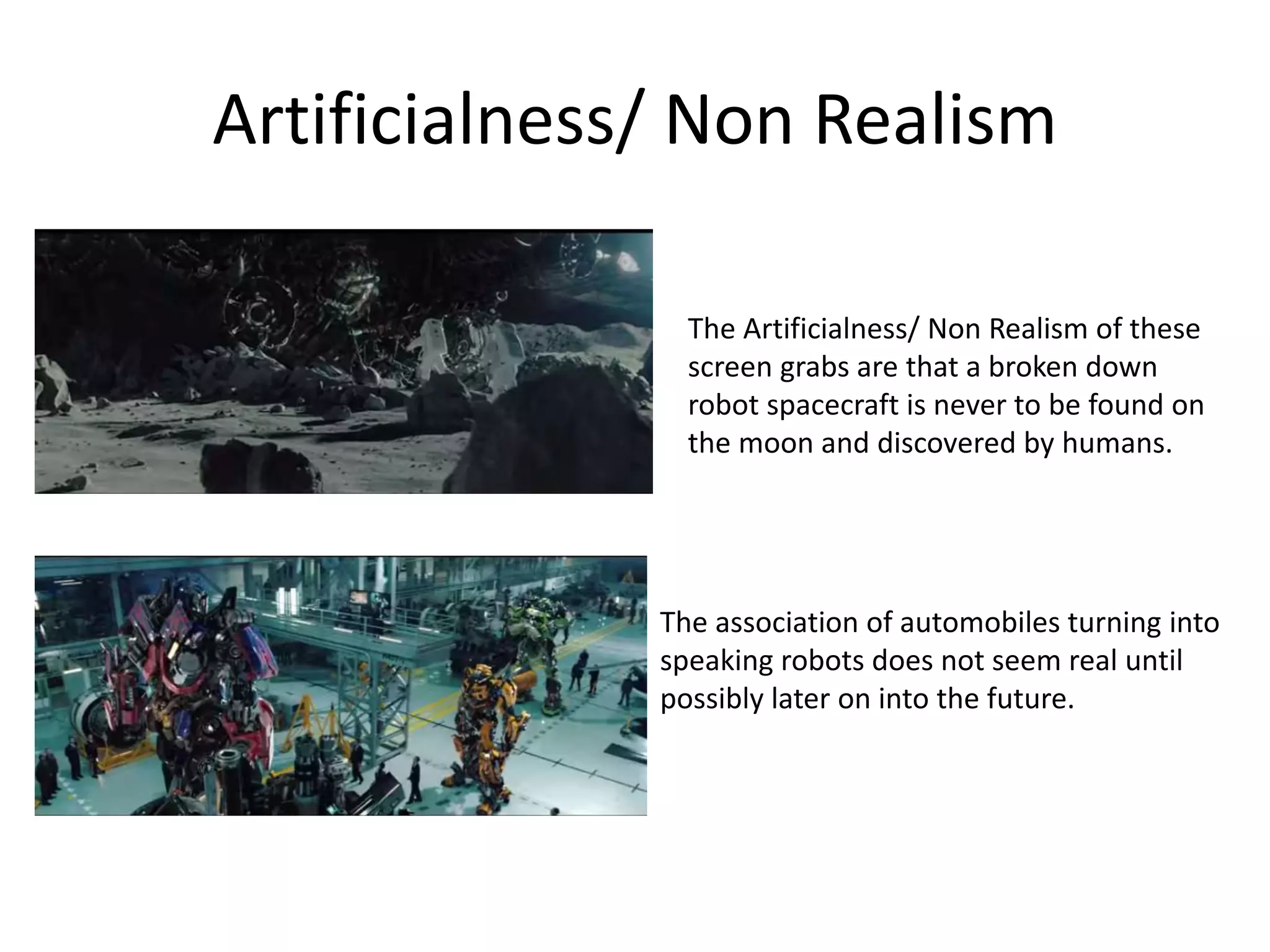 Artificialness/ Non Realism
The Artificialness/ Non Realism of these
screen grabs are that a broken down
robot spacecraft is never to be found on
the moon and discovered by humans.
The association of automobiles turning into
speaking robots does not seem real until
possibly later on into the future.
 