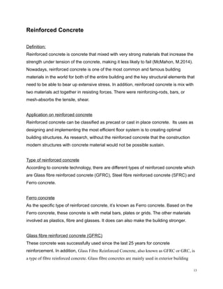 Reinforced Concrete
Definition:
Reinforced concrete is concrete that mixed with very strong materials that increase the
strength under tension of the concrete, making it less likely to fail (McMahon, M.2014).
Nowadays, reinforced concrete is one of the most common and famous building
materials in the world for both of the entire building and the key structural elements that
need to be able to bear up extensive stress. In addition, reinforced concrete is mix with
two materials act together in resisting forces. There were reinforcing-rods, bars, or
mesh-absorbs the tensile, shear.
Application on reinforced concrete
Reinforced concrete can be classified as precast or cast in place concrete. Its uses as
designing and implementing the most efficient floor system is to creating optimal
building structures. As research, without the reinforced concrete that the construction
modern structures with concrete material would not be possible sustain.
Type of reinforced concrete
According to concrete technology, there are different types of reinforced concrete which
are Glass fibre reinforced concrete (GFRC), Steel fibre reinforced concrete (SFRC) and
Ferro concrete.
Ferro concrete
As the specific type of reinforced concrete, it’s known as Ferro concrete. Based on the
Ferro concrete, these concrete is with metal bars, plates or grids. The other materials
involved as plastics, fibre and glasses. It does can also make the building stronger.
Glass fibre reinforced concrete (GFRC)
These concrete was successfully used since the last 25 years for concrete
reinforcement. In addition, Glass Fibre Reinforced Concrete, also known as GFRC or GRC, is
a type of fibre reinforced concrete. Glass fibre concretes are mainly used in exterior building
13
 