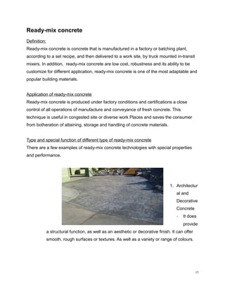 Ready-mix concrete
Definition:
Ready-mix concrete is concrete that is manufactured in a factory or batching plant,
according to a set recipe, and then delivered to a work site, by truck mounted in-transit
mixers. In addition, ready-mix concrete are low cost, robustness and its ability to be
customize for different application, ready-mix concrete is one of the most adaptable and
popular building materials.
Application of ready-mix concrete
Ready-mix concrete is produced under factory conditions and certifications a close
control of all operations of manufacture and conveyance of fresh concrete. This
technique is useful in congested site or diverse work Places and saves the consumer
from botheration of attaining, storage and handling of concrete materials.
Type and special function of different type of ready-mix concrete
There are a few examples of ready-mix concrete technologies with special properties
and performance.
1. Architectur
al and
Decorative
Concrete
- It does
provide
a structural function, as well as an aesthetic or decorative finish. It can offer
smooth, rough surfaces or textures. As well as a variety or range of colours.
15
 