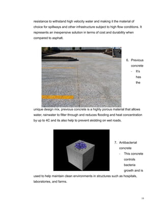 resistance to withstand high velocity water and making it the material of
choice for spillways and other infrastructure subject to high flow conditions. It
represents an inexpensive solution in terms of cost and durability when
compared to asphalt.
6. Previous
concrete
- It’s
has
the
unique design mix, previous concrete is a highly porous material that allows
water, rainwater to filter through and reduces flooding and heat concentration
by up to 4C and its also help to prevent skidding on wet roads.
7. Antibacterial
concrete
- This concrete
controls
bacteria
growth and is
used to help maintain clean environments in structures such as hospitals,
laboratories, and farms.
18
 
