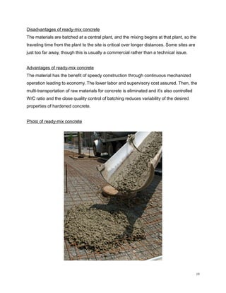 Disadvantages of ready-mix concrete
The materials are batched at a central plant, and the mixing begins at that plant, so the
traveling time from the plant to the site is critical over longer distances. Some sites are
just too far away, though this is usually a commercial rather than a technical issue.
Advantages of ready-mix concrete
The material has the benefit of speedy construction through continuous mechanized
operation leading to economy. The lower labor and supervisory cost assured. Then, the
multi-transportation of raw materials for concrete is eliminated and it’s also controlled
W/C ratio and the close quality control of batching reduces variability of the desired
properties of hardened concrete.
Photo of ready-mix concrete
19
 