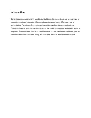 Introduction
Concretes are now commonly used in our buildings. However, there are several type of
concretes produced by mixing difference ingredients and using difference type of
technologies. Each type of concrete carries out its own function and applications.
Therefore, in order to understand more about the building materials, a research report is
prepared. The concretes that be focused in this report are prestressed concrete, precast
concrete, reinforced concrete, ready mix concrete, terrazzo and urbanite concrete.
2
 