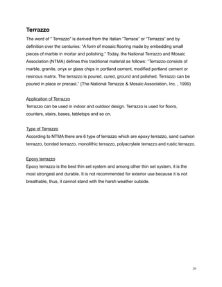 Terrazzo
The word of " Terrazzo" is derived from the Italian “Terrace” or “Terrazza” and by
definition over the centuries: “A form of mosaic flooring made by embedding small
pieces of marble in mortar and polishing.” Today, the National Terrazzo and Mosaic
Association (NTMA) defines this traditional material as follows: “Terrazzo consists of
marble, granite, onyx or glass chips in portland cement, modified portland cement or
resinous matrix. The terrazzo is poured, cured, ground and polished. Terrazzo can be
poured in place or precast.” (The National Terrazzo & Mosaic Association, Inc. , 1999)
Application of Terrazzo
Terrazzo can be used in indoor and outdoor design. Terrazzo is used for floors,
counters, stairs, bases, tabletops and so on.
Type of Terrazzo
According to NTMA there are 6 type of terrazzo which are epoxy terrazzo, sand cushion
terrazzo, bonded terrazzo, monolithic terrazzo, polyacrylate terrazzo and rustic terrazzo.
Epoxy terrazzo
Epoxy terrazzo is the best thin set system and among other thin set system, it is the
most strongest and durable. It is not recommended for exterior use because it is not
breathable, thus, it cannot stand with the harsh weather outside.
20
 