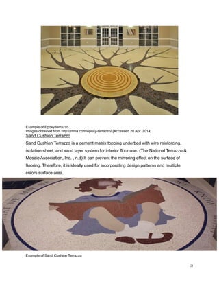 Example of Epoxy terrazzo.
Images obtained from http://ntma.com/epoxy-terrazzo/ [Accessed 20 Apr. 2014]
Sand Cushion Terrazzo
Sand Cushion Terrazzo is a cement matrix topping underbed with wire reinforcing,
isolation sheet, and sand layer system for interior floor use. (The National Terrazzo &
Mosaic Association, Inc. , n.d) It can prevent the mirroring effect on the surface of
flooring. Therefore, it is ideally used for incorporating design patterns and multiple
colors surface area.
Example of Sand Cushion Terrazzo
21
 