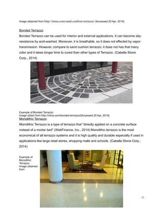 Image obtained from http://ntma.com/sand-cushion-terrazzo/ [Accessed 20 Apr. 2014]
Bonded Terrazzo
Bonded Terrazzo can be used for interior and external applications. It can become slip-
resistance by acid-washed. Moreover, it is breathable, so it does not effected by vapor
transmission. However, compare to sand cushion terrazzo, it does not has that many
color and it takes longer time to cured than other types of Terrazzo. (Cabella Stone
Corp., 2014)
Example of Bonded Terrazzo
Image obtain from http://ntma.com/bonded-terrazzo/[Accessed 20 Apr. 2014]
Monolithic Terrazzo
Monolithic Terrazzo is a type of terrazzo that "directly applied on a concrete surface
instead of a mortar bed" (WebFinance, Inc., 2014) Monolithic terrazzo is the most
economical of all terrazzo systems and it is high quality and durable especially if used in
applications like large retail stores, shopping malls and schools. (Cabella Stone Corp.,
2014)
Example of
Monolithic
Terrazzo
Image obtained
from
22
 