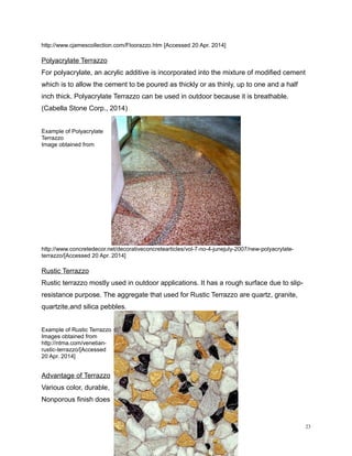 http://www.cjamescollection.com/Floorazzo.htm [Accessed 20 Apr. 2014]
Polyacrylate Terrazzo
For polyacrylate, an acrylic additive is incorporated into the mixture of modified cement
which is to allow the cement to be poured as thickly or as thinly, up to one and a half
inch thick. Polyacrylate Terrazzo can be used in outdoor because it is breathable.
(Cabella Stone Corp., 2014)
Example of Polyacrylate
Terrazzo
Image obtained from
http://www.concretedecor.net/decorativeconcretearticles/vol-7-no-4-junejuly-2007/new-polyacrylate-
terrazzo/[Accessed 20 Apr. 2014]
Rustic Terrazzo
Rustic terrazzo mostly used in outdoor applications. It has a rough surface due to slip-
resistance purpose. The aggregate that used for Rustic Terrazzo are quartz, granite,
quartzite,and silica pebbles.
Example of Rustic Terrazzo
Images obtained from
http://ntma.com/venetian-
rustic-terrazzo/[Accessed
20 Apr. 2014]
Advantage of Terrazzo
Various color, durable,
Nonporous finish does
23
 