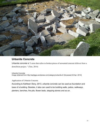 Urbanite Concrete
Urbanite concrete is "a term that refers to broken pieces of unwanted concrete leftover from a
demolition project. " (Tate, 2014)
Urbanite Concrete
Image obtained from http://apdiggs.wordpress.com/category/urbanite-2/ [Accessed 20 Apr. 2014]
Application of Urbanite Concrete
According to Kathleen Story, 2013, urbanite concrete can be used as foundation and
base of a building. Besides, it also can used to be building walls, patios, walkways,
planters, benches, fire pits, flower beds, stepping stones and so on.
25
 