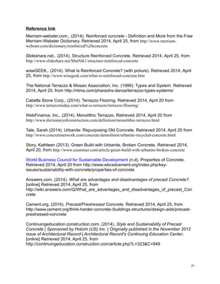 Reference link
Merriam-webster.com,. (2014). Reinforced concrete - Definition and More from the Free
Merriam-Webster Dictionary. Retrieved 2014, April 25, from http://www.merriam-
webster.com/dictionary/reinforced%20concrete
Slideshare.net,. (2014). Structure Reinforced Concrete. Retrieved 2014, April 25, from
http://www.slideshare.net/MatNik1/structure-reinforced-concrete
wiseGEEK,. (2014). What Is Reinforced Concrete? (with picture). Retrieved 2014, April
25, from http://www.wisegeek.com/what-is-reinforced-concrete.htm
The National Terrazzo & Mosaic Association, Inc. (1999). Types and System. Retrieved
2014, April 20, from http://ntma.com/pharaohs-dance/terrazzo-types-systems/
Cabella Stone Corp., (2014). Terrazzo Flooring. Retrieved 2014, April 20 from
http://www.terrazzotoday.com/what-is-terrazzo/terrazzo-flooring/
WebFinance, Inc., (2014). Monolithic Terrazzo. Retrieved 2014, April 20 from
http://www.dictionaryofconstruction.com/definition/monolithic-terrazzo.html
Tate, Sarah (2014). Urbanite: Repurposing Old Concrete. Retrieved 2014, April 20 from
http://www.concretenetwork.com/concrete/demolition/urbanite-recycled-concrete.html
Story, Kathleen (2013). Green Build with Urbanite, Broken Concrete, Retrieved 2014,
April 20, from http://www.examiner.com/article/green-build-with-urbanite-broken-concrete
World Business Council for Sustainable Development (n.d). Properties of Concrete.
Retrieved 2014, April 20 from http://www.wbcsdcement.org/index.php/key-
issues/sustainability-with-concrete/properties-of-concrete
Answers.com, (2014). What are advantages and disadvantages of precast Concrete?.
[online] Retrieved 2014, April 25, from
http://wiki.answers.com/Q/What_are_advantages_and_disadvantages_of_precast_Con
crete
Cement.org, (2014). Precast/Prestressed Concrete. Retrieved 2014, April 25, from
http://www.cement.org/think-harder-concrete-/buildings-structures/design-aids/precast-
prestressed-concrete
Continuingeducation.construction.com, (2014). Style and Sustainability of Precast
Concrete | Sponsored by Holcim (US) Inc. | Originally published in the November 2012
issue of Architectural Record | Architectural Record's Continuing Education Center.
[online] Retrieved 2014, April 25, from
http://continuingeducation.construction.com/article.php?L=323&C=949
29
 