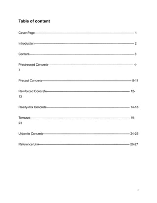 Table of content
Cover Page------------------------------------------------------------------------------------------------- 1
Introduction------------------------------------------------------------------------------------------------- 2
Content------------------------------------------------------------------------------------------------------ 3
Prestressed Concrete----------------------------------------------------------------------------------- 4-
7
Precast Concrete--------------------------------------------------------------------------------------- 8-11
Reinforced Concrete--------------------------------------------------------------------------------- 12-
13
Ready-mix Concrete--------------------------------------------------------------------------------- 14-18
Terrazzo------------------------------------------------------------------------------------------------- 19-
23
Urbanite Concrete------------------------------------------------------------------------------------ 24-25
Reference Link---------------------------------------------------------------------------------------- 26-27
3
 