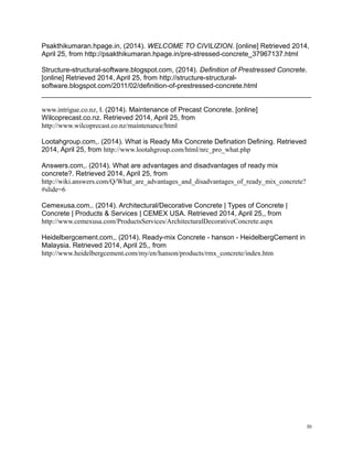Psakthikumaran.hpage.in, (2014). WELCOME TO CIVILIZION. [online] Retrieved 2014,
April 25, from http://psakthikumaran.hpage.in/pre-stressed-concrete_37967137.html
Structure-structural-software.blogspot.com, (2014). Definition of Prestressed Concrete.
[online] Retrieved 2014, April 25, from http://structure-structural-
software.blogspot.com/2011/02/definition-of-prestressed-concrete.html
www.intrigue.co.nz, l. (2014). Maintenance of Precast Concrete. [online]
Wilcoprecast.co.nz. Retrieved 2014, April 25, from
http://www.wilcoprecast.co.nz/maintenance/html
Lootahgroup.com,. (2014). What is Ready Mix Concrete Defination Defining. Retrieved
2014, April 25, from http://www.lootahgroup.com/html/nrc_pro_what.php
Answers.com,. (2014). What are advantages and disadvantages of ready mix
concrete?. Retrieved 2014, April 25, from
http://wiki.answers.com/Q/What_are_advantages_and_disadvantages_of_ready_mix_concrete?
#slide=6
Cemexusa.com,. (2014). Architectural/Decorative Concrete | Types of Concrete |
Concrete | Products & Services | CEMEX USA. Retrieved 2014, April 25,, from
http://www.cemexusa.com/ProductsServices/ArchitecturalDecorativeConcrete.aspx
Heidelbergcement.com,. (2014). Ready-mix Concrete - hanson - HeidelbergCement in
Malaysia. Retrieved 2014, April 25,, from
http://www.heidelbergcement.com/my/en/hanson/products/rmx_concrete/index.htm
30
 