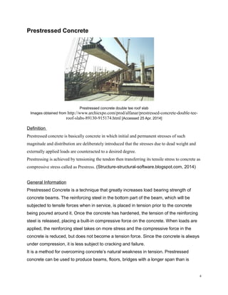 Prestressed Concrete
Prestressed concrete double tee roof slab
Images obtained from http://www.archiexpo.com/prod/alfanar/prestressed-concrete-double-tee-
roof-slabs-89130-915174.html [Accessed 25 Apr. 2014]
Definition
Prestressed concrete is basically concrete in which initial and permanent stresses of such
magnitude and distribution are deliberately introduced that the stresses due to dead weight and
externally applied loads are counteracted to a desired degree.
Prestressing is achieved by tensioning the tendon then transferring its tensile stress to concrete as
compressive stress called as Prestress. (Structure-structural-software.blogspot.com, 2014)
General Information
Prestressed Concrete is a technique that greatly increases load bearing strength of
concrete beams. The reinforcing steel in the bottom part of the beam, which will be
subjected to tensile forces when in service, is placed in tension prior to the concrete
being poured around it. Once the concrete has hardened, the tension of the reinforcing
steel is released, placing a built-in compressive force on the concrete. When loads are
applied, the reinforcing steel takes on more stress and the compressive force in the
concrete is reduced, but does not become a tension force. Since the concrete is always
under compression, it is less subject to cracking and failure.
It is a method for overcoming concrete’s natural weakness in tension. Prestressed
concrete can be used to produce beams, floors, bridges with a longer span than is
4
 