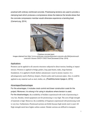practical with ordinary reinforced concrete. Prestressing tendons are used to provide a
clamping load which produces a compressive stress the balance the tensile stress that
the concrete compression member would otherwise experience a bending load.
(Cement.org, 2014)
Prestress concrete beam
Images obtained from http://www.archiexpo.com/prod/prestasi-concrete-sdn-bhd/prestressed-
concrete-t-beams-56829-126833.html [Accessed 25 Apr. 2014]
Applications
Prestress can be applied to all concrete structures subjected to direct tension, bending or impact
stresses. Prestress is applied to bridge girders, long span beams, tanks, forge hammer
foundations. It is applied to bomb shelters and pressure vessel in atomic reactors. It is
advantageously used in Railway sleepers, Electric poles and in pressure pipes. Also, it could be
applied to any material such as steel, timber, etc. (Psakthikumaran.hpage.in, 2014)
Advantages/Disadvantages
For the advantages, it includes crack control and lower construction costs for the
project. Moreover, it is strong in for using in situations where tension is used.
For the disadvantages, the availability of builders experienced with work of prestressing is
very less. Besides, Initial equipment cost for prestressing is very high. The cost of high strength
of materials is high. Moreover, the availability of Engineers experienced with prestressing work
is very less. Furthermore, Prestressed sections are brittle because high tensile steel is used. All
High strength steels have higher carbon content. Slender sections are difficult to transport.
5
 