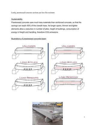 Lastly, prestressed concrete sections are less fire resistant.
Sustainability
Prestressed concrete uses much less materials than reinforced concrete, so that the
savings can reach 40% of the overall mass. Its longer spans, thinner and lighter
elements allow a reduction in number of piles, height of buildings, consumption of
energy in freight and handling, therefore CO2 emissions.
Illustrations of prestressed concrete beam
6
 