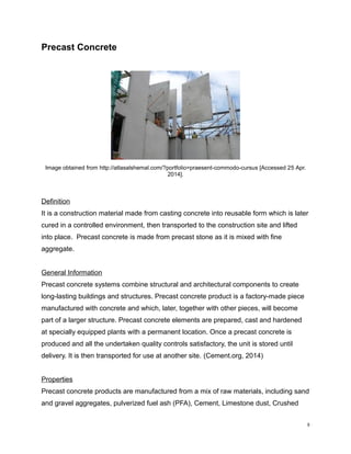 Precast Concrete
Image obtained from http://atlasalshemal.com/?portfolio=praesent-commodo-cursus [Accessed 25 Apr.
2014].
Definition
It is a construction material made from casting concrete into reusable form which is later
cured in a controlled environment, then transported to the construction site and lifted
into place. Precast concrete is made from precast stone as it is mixed with fine
aggregate.
General Information
Precast concrete systems combine structural and architectural components to create
long-lasting buildings and structures. Precast concrete product is a factory-made piece
manufactured with concrete and which, later, together with other pieces, will become
part of a larger structure. Precast concrete elements are prepared, cast and hardened
at specially equipped plants with a permanent location. Once a precast concrete is
produced and all the undertaken quality controls satisfactory, the unit is stored until
delivery. It is then transported for use at another site. (Cement.org, 2014)
Properties
Precast concrete products are manufactured from a mix of raw materials, including sand
and gravel aggregates, pulverized fuel ash (PFA), Cement, Limestone dust, Crushed
8
 