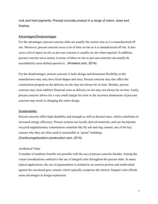 rock and Inert pigments. Precast concrete product in a range of colors, sizes and
finishes.
Advantages/Disadvantages
For the advantages, precast concrete slabs are usually the correct size as it is manufactured off
site. Moreover, precast concrete saves a lot of time on site as it is manufactured off site. It also
saves a lot of space on site as pre-cast concrete is usually on site when required. In addition,
precast concrete saves money in terms of labor on site as pre-cast concrete can usually be
assembled by semi-skilled operatives. (Answers.com, 2014)
For the disadvantages, precast concrete is lacks design and dimension flexibility as the
manufactures may only have fixed shapes and sizes. Precast concrete may also affect the
construction program as the delivery on site may not always be on time. Besides, precast
concrete may incur addition financial costs as delivery on site may not always be on time. Lastly,
precast concrete allows for a very small margin for error as the incorrect dimensions of pre-cast
concrete may result in changing the entire design.
Sustainability
Precast concrete offers high durability and strength as well as thermal mass, which contributes to
increased energy efficiency. Precast systems use locally derived materials, and can incorporate
recycled supplementary cementations materials like fly ash and slag cement, one of the key
reasons why they are often used in sustainable or “green” buildings.
(Continuingeducation.construction.com, 2014)
Aesthetical Value
A number of aesthetic benefits are possible with the use of precast concrete facades. Among the
visual considerations outlined is the use of integral color throughout the precast slabs. In many
typical applications, the use of pigmentation is isolated to an exterior portion and sandwiched
against the uncolored grey cement, which typically comprises the interior. Integral color affords
some advantages in design expression.
9
 