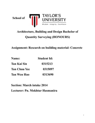 School of
Architecture, Building and Design Bachelor of
Quantity Surveying (HONOURS)
Assignment: Research on building material- Concrete
Name: Student Id:
Tan Kai Sin 0315213
Tan Chuu Yee 0315097
Tan Wen Hao 0313690
Section: March intake 2014
Lecturer: Pn. Mokhtar Hasmanira
1
 