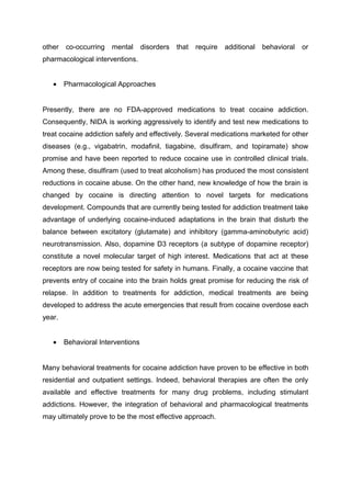 other co-occurring mental disorders that require additional behavioral or
pharmacological interventions.
• Pharmacological Approaches
Presently, there are no FDA-approved medications to treat cocaine addiction.
Consequently, NIDA is working aggressively to identify and test new medications to
treat cocaine addiction safely and effectively. Several medications marketed for other
diseases (e.g., vigabatrin, modafinil, tiagabine, disulfiram, and topiramate) show
promise and have been reported to reduce cocaine use in controlled clinical trials.
Among these, disulfiram (used to treat alcoholism) has produced the most consistent
reductions in cocaine abuse. On the other hand, new knowledge of how the brain is
changed by cocaine is directing attention to novel targets for medications
development. Compounds that are currently being tested for addiction treatment take
advantage of underlying cocaine-induced adaptations in the brain that disturb the
balance between excitatory (glutamate) and inhibitory (gamma-aminobutyric acid)
neurotransmission. Also, dopamine D3 receptors (a subtype of dopamine receptor)
constitute a novel molecular target of high interest. Medications that act at these
receptors are now being tested for safety in humans. Finally, a cocaine vaccine that
prevents entry of cocaine into the brain holds great promise for reducing the risk of
relapse. In addition to treatments for addiction, medical treatments are being
developed to address the acute emergencies that result from cocaine overdose each
year.
• Behavioral Interventions
Many behavioral treatments for cocaine addiction have proven to be effective in both
residential and outpatient settings. Indeed, behavioral therapies are often the only
available and effective treatments for many drug problems, including stimulant
addictions. However, the integration of behavioral and pharmacological treatments
may ultimately prove to be the most effective approach.
 