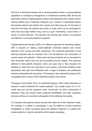 One form of behavioral therapy that is showing positive results in cocaine-addicted
populations is contingency management, or motivational incentives (MI). MI may be
particularly useful for helping patients achieve initial abstinence from cocaine and for
helping patients stay in treatment. Programs use a voucher or prize-based system
that rewards patients who abstain from cocaine and other drug use. On the basis of
drug-free urine tests, the patients earn points, or chips, which can be exchanged for
items that encourage healthy living, such as a gym membership, movie tickets, or
dinner at a local restaurant. This approach has recently been shown to be practical
and effective in community treatment programs.
Cognitive-behavioral therapy (CBT) is an effective approach for preventing relapse.
CBT is focused on helping cocaine-addicted individuals abstain—and remain
abstinent—from cocaine and other substances. The underlying assumption is that
learning processes play an important role in the development and continuation of
cocaine abuse and addiction. These same learning processes can be harnessed to
help individuals reduce drug use and successfully prevent relapse. This approach
attempts to help patients recognize, avoid, and cope; that is, they recognize the
situations in which they are most likely to use cocaine, avoid these situations when
appropriate, and cope more effectively with a range of problems and problematic
behaviors associated with drug abuse. This therapy is also noteworthy because of its
compatibility with a range of other treatments patients may receive.
Therapeutic communities (TCs), or residential programs, offer another alternative to
persons in need of treatment for cocaine addiction. TCs usually require a 6- or 12-
month stay and use the program's entire "community" as active components of
treatment. They can include onsite vocational rehabilitation and other supportive
services and focus on successful reintegration of the individual into society.
It is important that patients receive services that match all of their treatment needs.
For example, if a patient is unemployed, it may be helpful to provide vocational
rehabilitation or career counseling along with addiction treatment. If a patient has
marital problems, it may be important to offer couples counseling.
 