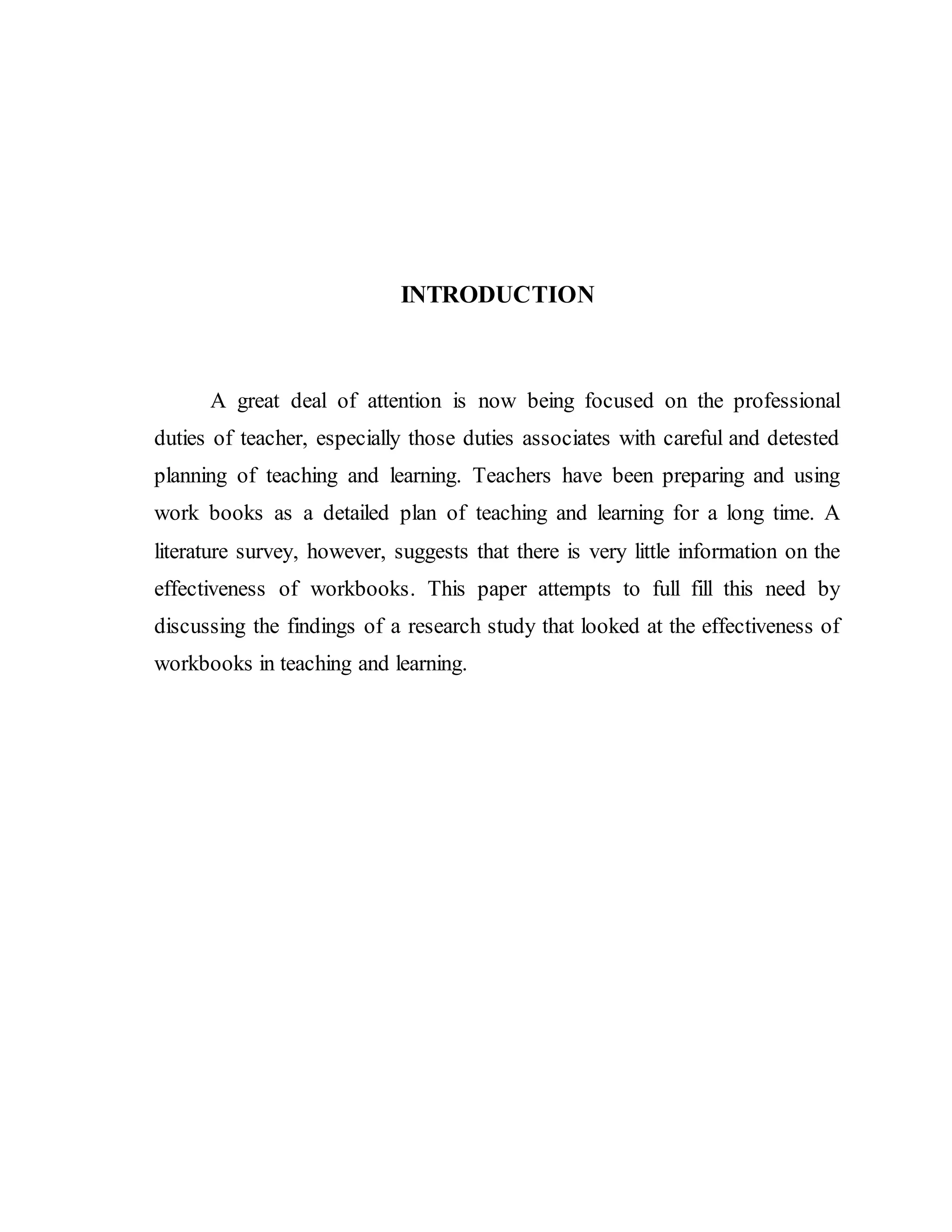 INTRODUCTION 
A great deal of attention is now being focused on the professional 
duties of teacher, especially those duties associates with careful and detested 
planning of teaching and learning. Teachers have been preparing and using 
work books as a detailed plan of teaching and learning for a long time. A 
literature survey, however, suggests that there is very little information on the 
effectiveness of workbooks. This paper attempts to full fill this need by 
discussing the findings of a research study that looked at the effectiveness of 
workbooks in teaching and learning. 
 