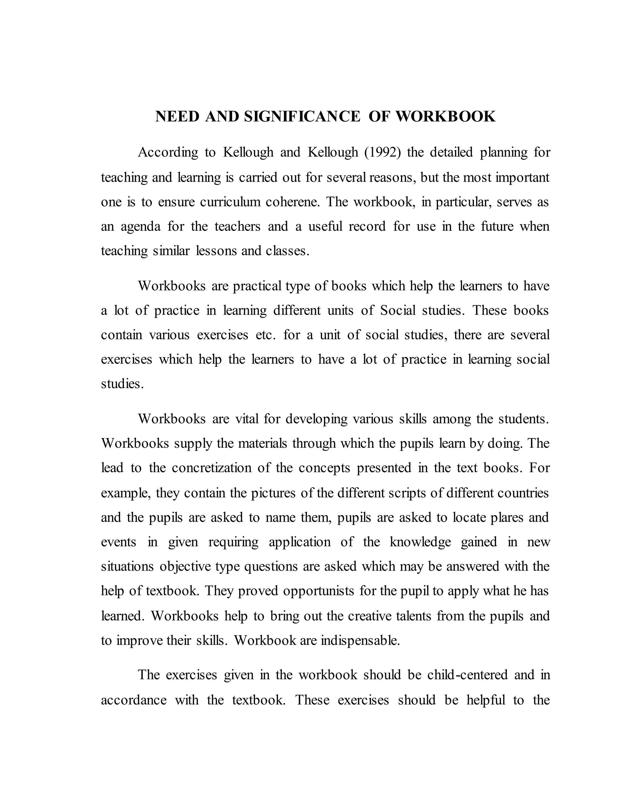 NEED AND SIGNIFICANCE OF WORKBOOK 
According to Kellough and Kellough (1992) the detailed planning for 
teaching and learning is carried out for several reasons, but the most important 
one is to ensure curriculum coherene. The workbook, in particular, serves as 
an agenda for the teachers and a useful record for use in the future when 
teaching similar lessons and classes. 
Workbooks are practical type of books which help the learners to have 
a lot of practice in learning different units of Social studies. These books 
contain various exercises etc. for a unit of social studies, there are several 
exercises which help the learners to have a lot of practice in learning social 
studies. 
Workbooks are vital for developing various skills among the students. 
Workbooks supply the materials through which the pupils learn by doing. The 
lead to the concretization of the concepts presented in the text books. For 
example, they contain the pictures of the different scripts of different countries 
and the pupils are asked to name them, pupils are asked to locate plares and 
events in given requiring application of the knowledge gained in new 
situations objective type questions are asked which may be answered with the 
help of textbook. They proved opportunists for the pupil to apply what he has 
learned. Workbooks help to bring out the creative talents from the pupils and 
to improve their skills. Workbook are indispensable. 
The exercises given in the workbook should be child-centered and in 
accordance with the textbook. These exercises should be helpful to the 
 