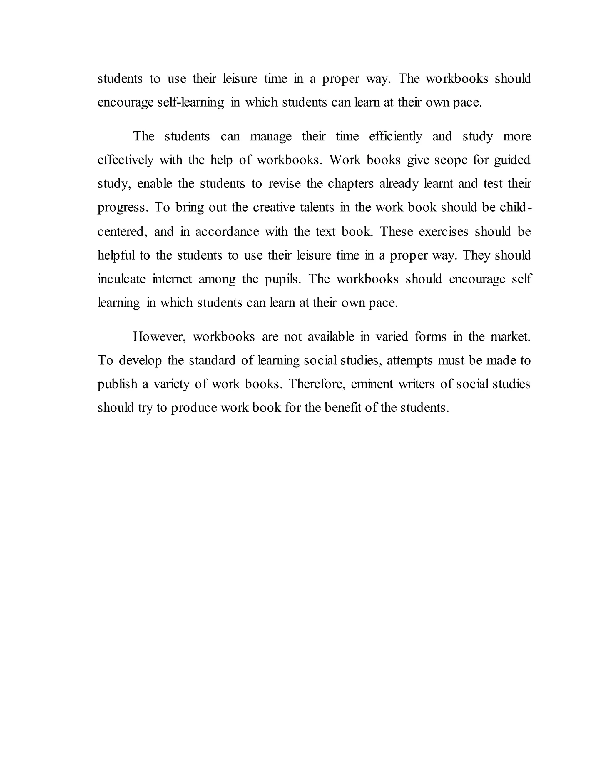 students to use their leisure time in a proper way. The workbooks should 
encourage self-learning in which students can learn at their own pace. 
The students can manage their time efficiently and study more 
effectively with the help of workbooks. Work books give scope for guided 
study, enable the students to revise the chapters already learnt and test their 
progress. To bring out the creative talents in the work book should be child-centered, 
and in accordance with the text book. These exercises should be 
helpful to the students to use their leisure time in a proper way. They should 
inculcate internet among the pupils. The workbooks should encourage self 
learning in which students can learn at their own pace. 
However, workbooks are not available in varied forms in the market. 
To develop the standard of learning social studies, attempts must be made to 
publish a variety of work books. Therefore, eminent writers of social studies 
should try to produce work book for the benefit of the students. 
 