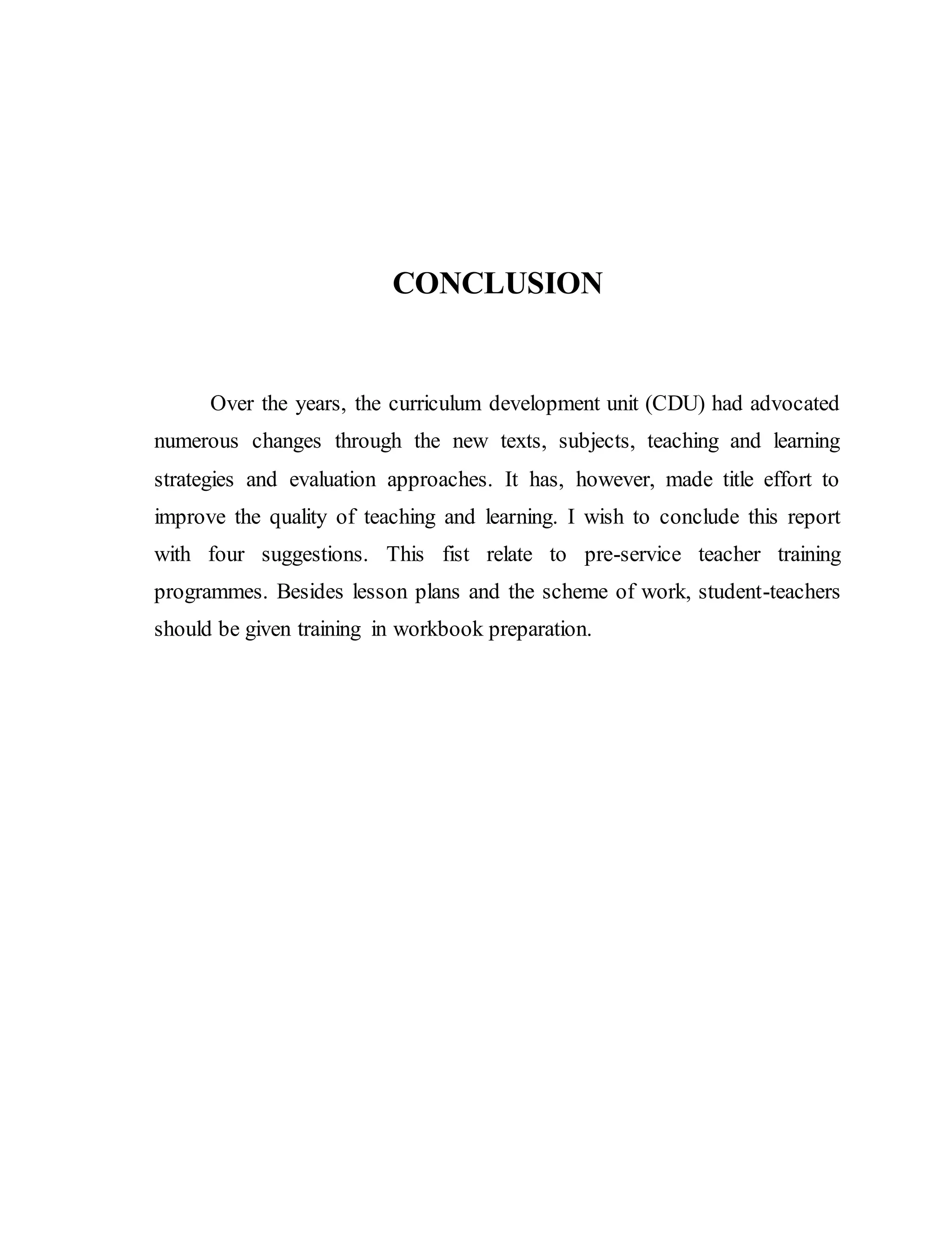 CONCLUSION 
Over the years, the curriculum development unit (CDU) had advocated 
numerous changes through the new texts, subjects, teaching and learning 
strategies and evaluation approaches. It has, however, made title effort to 
improve the quality of teaching and learning. I wish to conclude this report 
with four suggestions. This fist relate to pre-service teacher training 
programmes. Besides lesson plans and the scheme of work, student-teachers 
should be given training in workbook preparation. 
