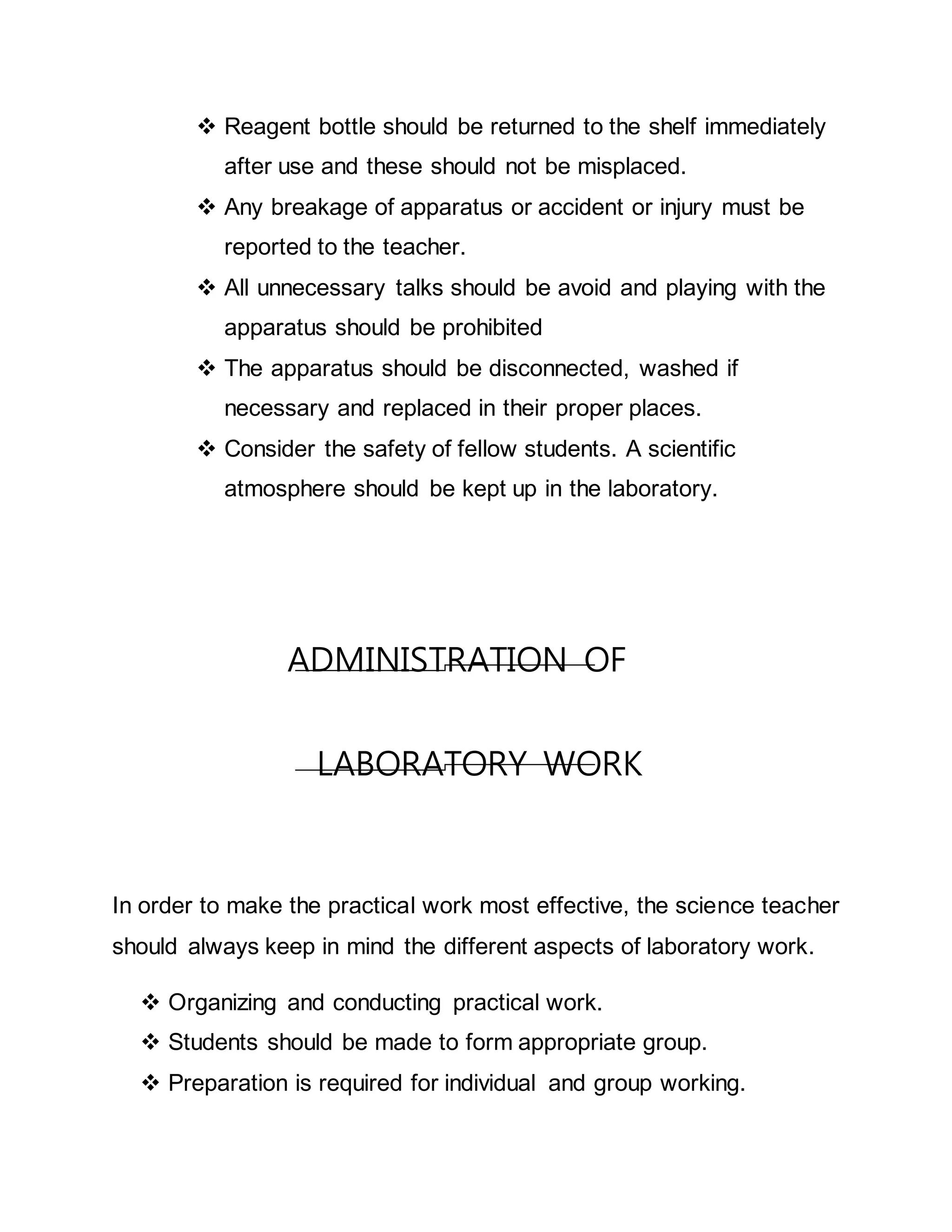  Reagent bottle should be returned to the shelf immediately 
after use and these should not be misplaced. 
 Any breakage of apparatus or accident or injury must be 
reported to the teacher. 
 All unnecessary talks should be avoid and playing with the 
apparatus should be prohibited 
 The apparatus should be disconnected, washed if 
necessary and replaced in their proper places. 
 Consider the safety of fellow students. A scientific 
atmosphere should be kept up in the laboratory. 
ADMINISTRATION OF 
LABORATORY WORK 
In order to make the practical work most effective, the science teacher 
should always keep in mind the different aspects of laboratory work. 
 Organizing and conducting practical work. 
 Students should be made to form appropriate group. 
 Preparation is required for individual and group working. 
 