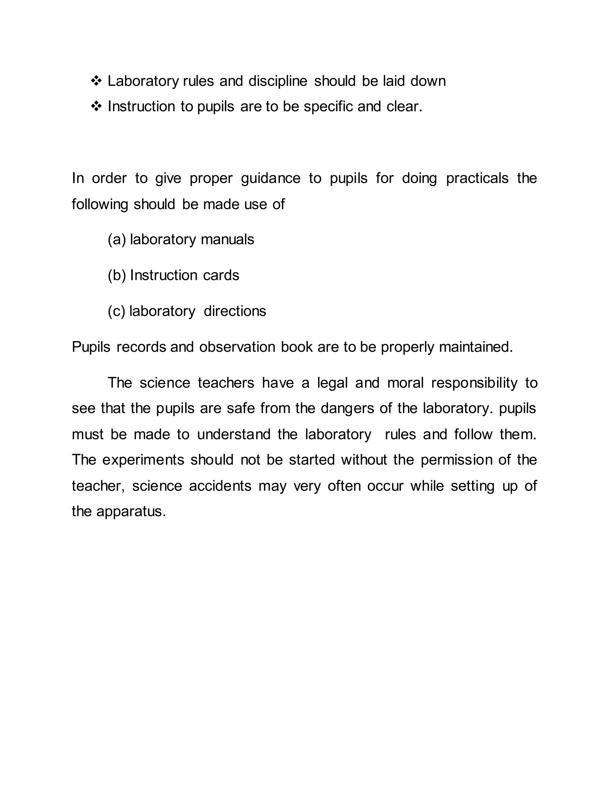  Laboratory rules and discipline should be laid down 
 Instruction to pupils are to be specific and clear. 
In order to give proper guidance to pupils for doing practicals the 
following should be made use of 
(a) laboratory manuals 
(b) Instruction cards 
(c) laboratory directions 
Pupils records and observation book are to be properly maintained. 
The science teachers have a legal and moral responsibility to 
see that the pupils are safe from the dangers of the laboratory. pupils 
must be made to understand the laboratory rules and follow them. 
The experiments should not be started without the permission of the 
teacher, science accidents may very often occur while setting up of 
the apparatus. 
 
