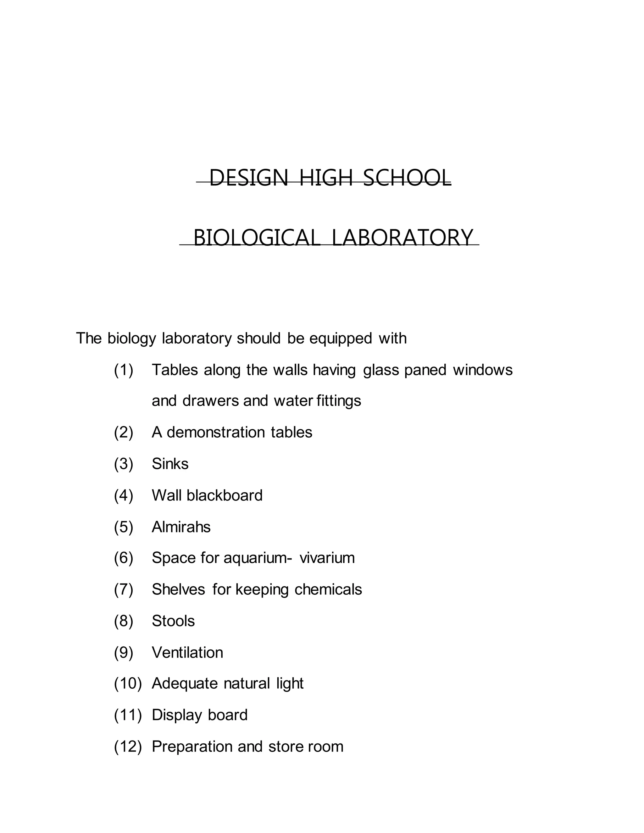 DESIGN HIGH SCHOOL 
BIOLOGICAL LABORATORY 
The biology laboratory should be equipped with 
(1) Tables along the walls having glass paned windows 
and drawers and water fittings 
(2) A demonstration tables 
(3) Sinks 
(4) Wall blackboard 
(5) Almirahs 
(6) Space for aquarium- vivarium 
(7) Shelves for keeping chemicals 
(8) Stools 
(9) Ventilation 
(10) Adequate natural light 
(11) Display board 
(12) Preparation and store room 
 