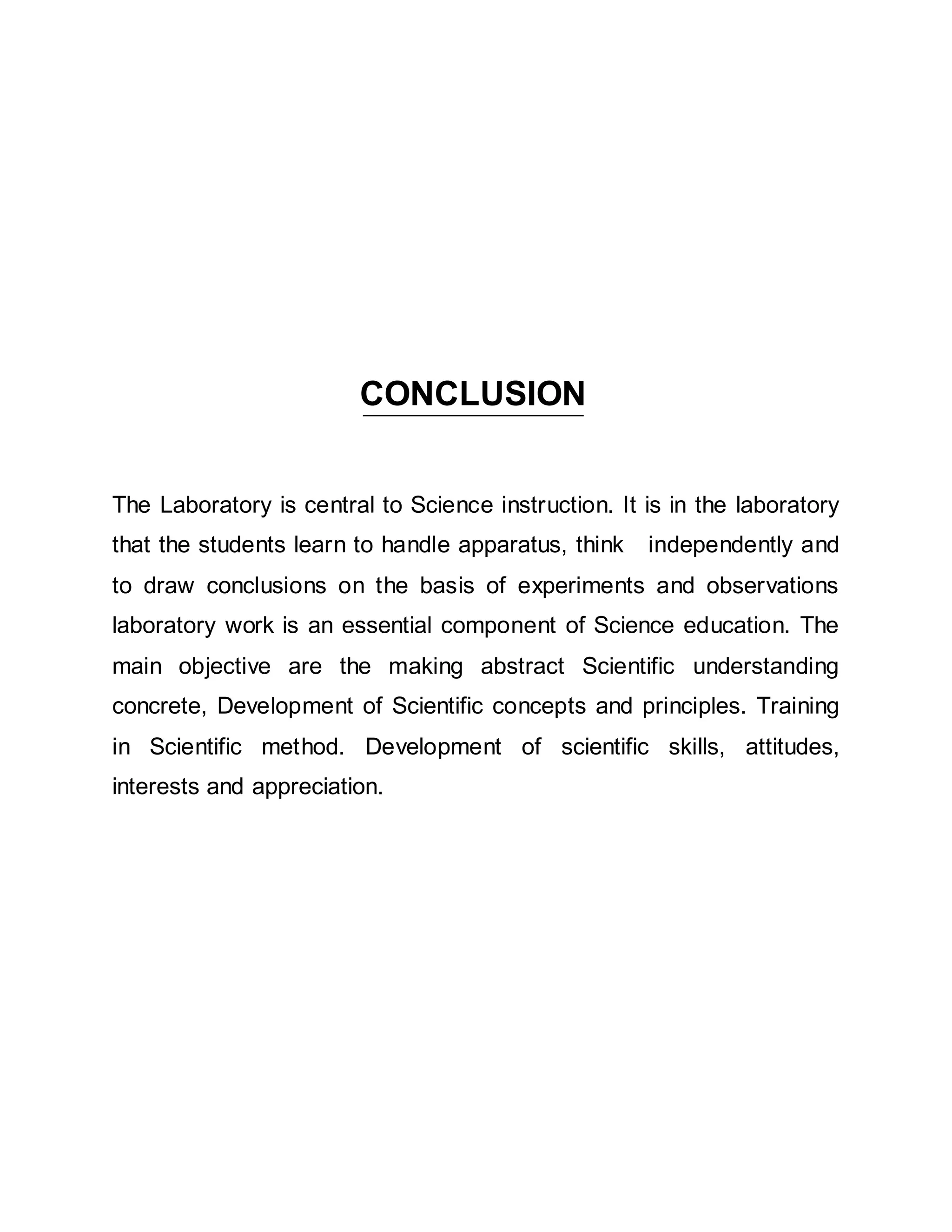 CONCLUSION 
The Laboratory is central to Science instruction. It is in the laboratory 
that the students learn to handle apparatus, think independently and 
to draw conclusions on the basis of experiments and observations 
laboratory work is an essential component of Science education. The 
main objective are the making abstract Scientific understanding 
concrete, Development of Scientific concepts and principles. Training 
in Scientific method. Development of scientific skills, attitudes, 
interests and appreciation. 
 