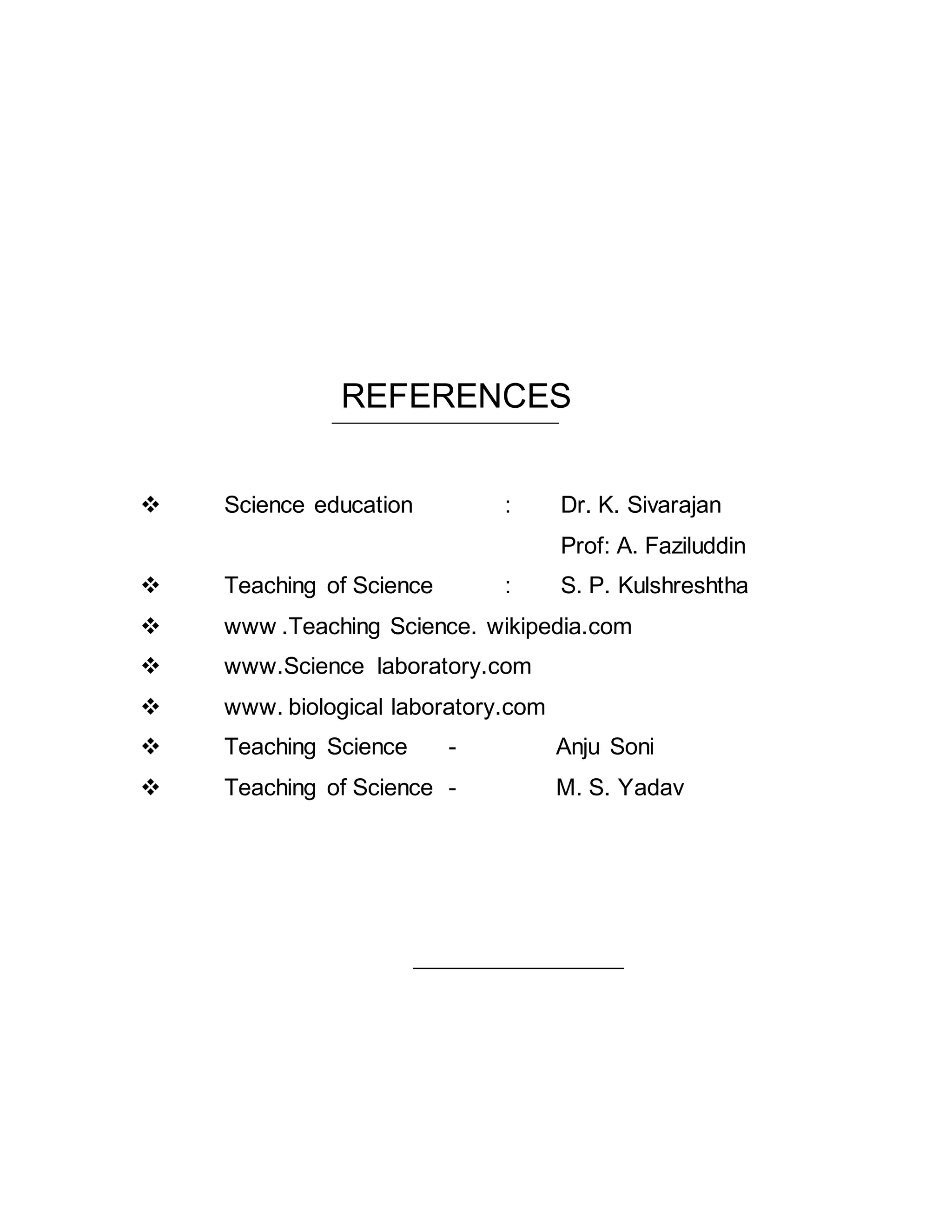 REFERENCES 
 Science education : Dr. K. Sivarajan 
Prof: A. Faziluddin 
 Teaching of Science : S. P. Kulshreshtha 
 www .Teaching Science. wikipedia.com 
 www.Science laboratory.com 
 www. biological laboratory.com 
 Teaching Science - Anju Soni 
 Teaching of Science - M. S. Yadav 

