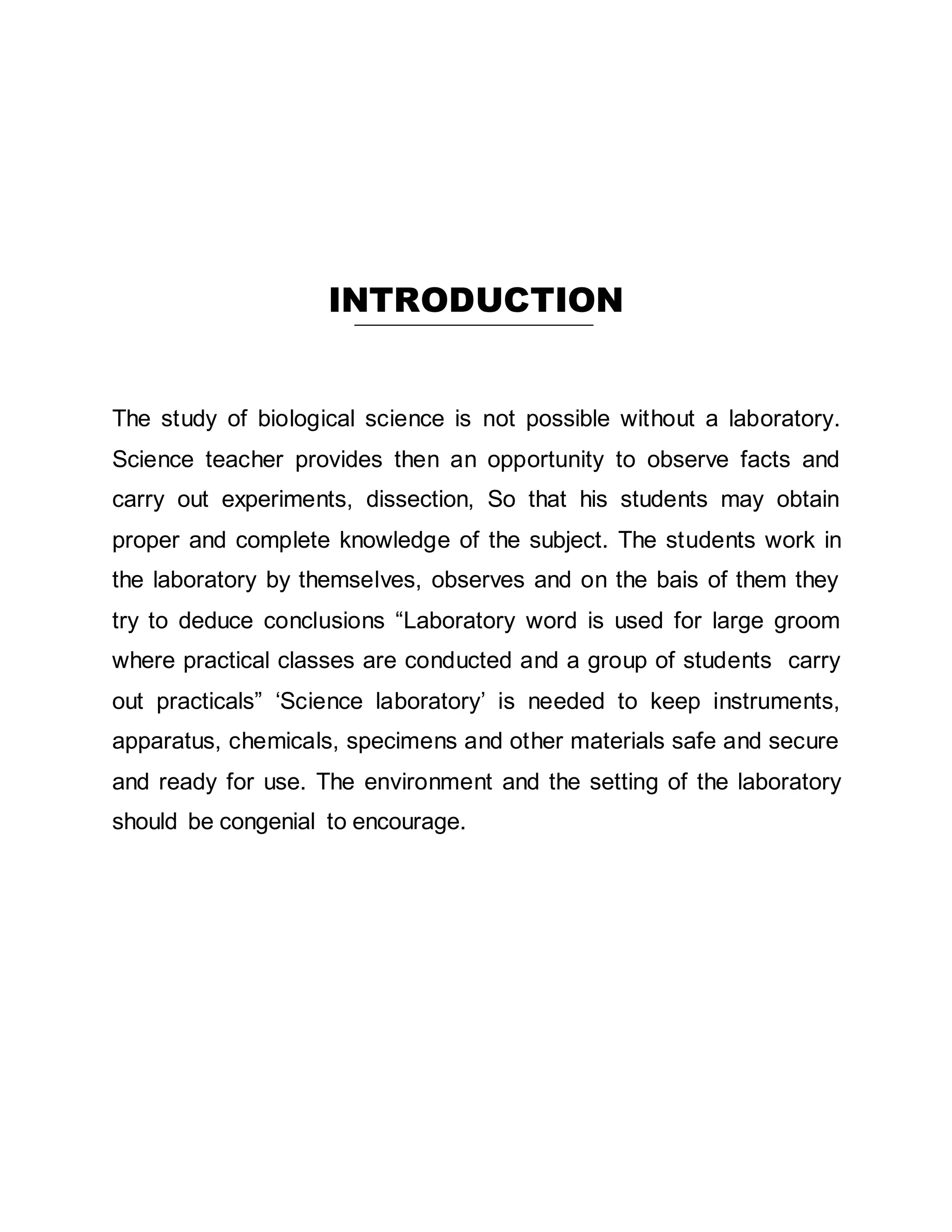 INTRODUCTION 
The study of biological science is not possible without a laboratory. 
Science teacher provides then an opportunity to observe facts and 
carry out experiments, dissection, So that his students may obtain 
proper and complete knowledge of the subject. The students work in 
the laboratory by themselves, observes and on the bais of them they 
try to deduce conclusions “Laboratory word is used for large groom 
where practical classes are conducted and a group of students carry 
out practicals” ‘Science laboratory’ is needed to keep instruments, 
apparatus, chemicals, specimens and other materials safe and secure 
and ready for use. The environment and the setting of the laboratory 
should be congenial to encourage. 
 