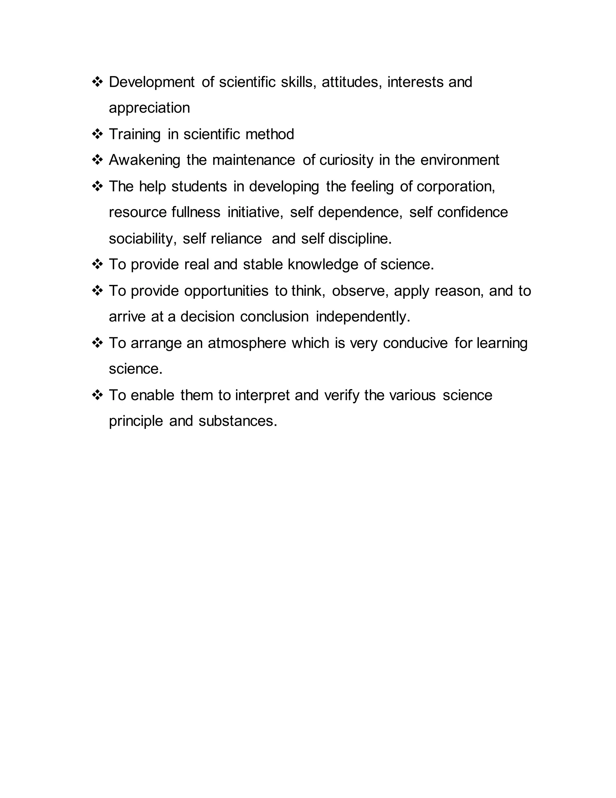  Development of scientific skills, attitudes, interests and 
appreciation 
 Training in scientific method 
 Awakening the maintenance of curiosity in the environment 
 The help students in developing the feeling of corporation, 
resource fullness initiative, self dependence, self confidence 
sociability, self reliance and self discipline. 
 To provide real and stable knowledge of science. 
 To provide opportunities to think, observe, apply reason, and to 
arrive at a decision conclusion independently. 
 To arrange an atmosphere which is very conducive for learning 
science. 
 To enable them to interpret and verify the various science 
principle and substances. 
 
