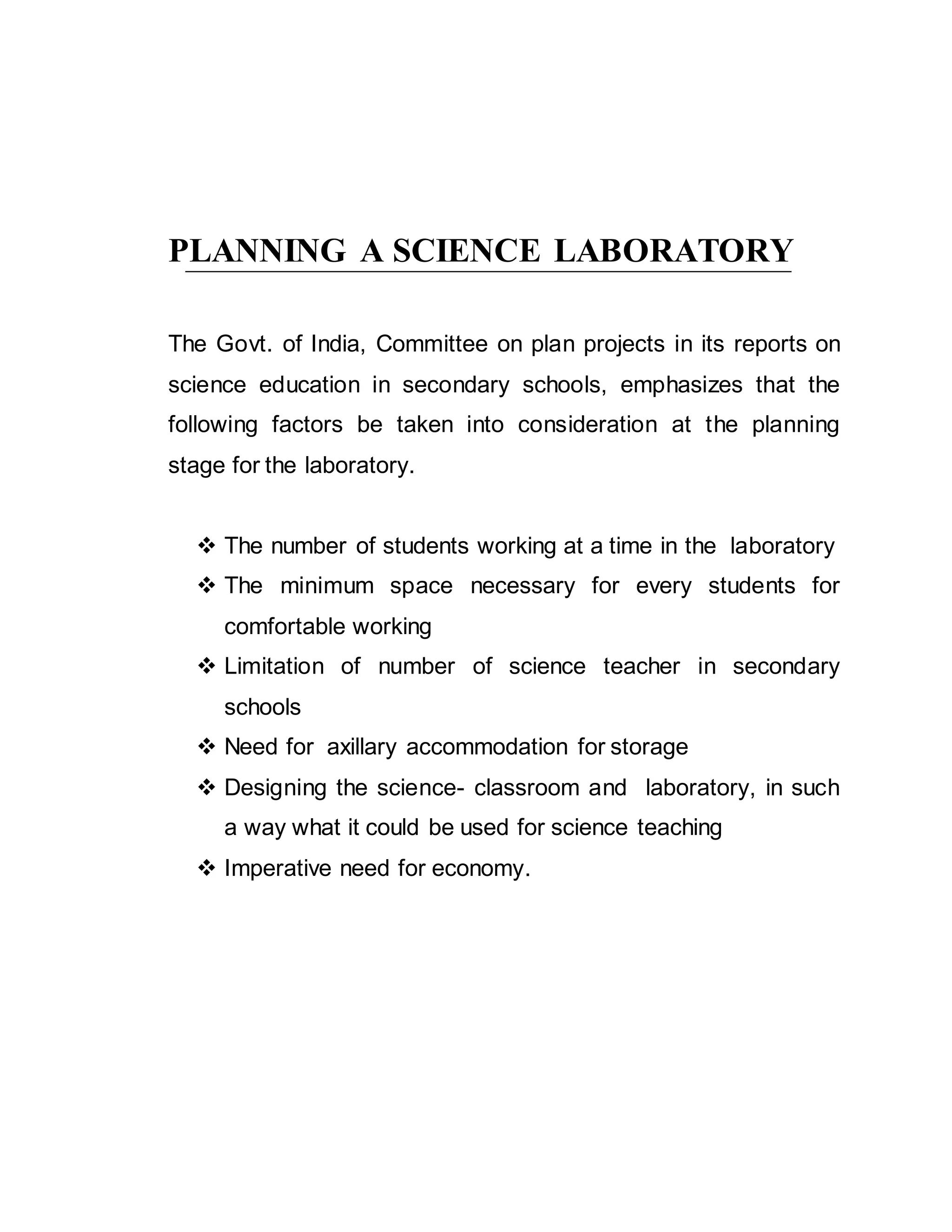 PLANNING A SCIENCE LABORATORY 
The Govt. of India, Committee on plan projects in its reports on 
science education in secondary schools, emphasizes that the 
following factors be taken into consideration at the planning 
stage for the laboratory. 
 The number of students working at a time in the laboratory 
 The minimum space necessary for every students for 
comfortable working 
 Limitation of number of science teacher in secondary 
schools 
 Need for axillary accommodation for storage 
 Designing the science- classroom and laboratory, in such 
a way what it could be used for science teaching 
 Imperative need for economy. 
 