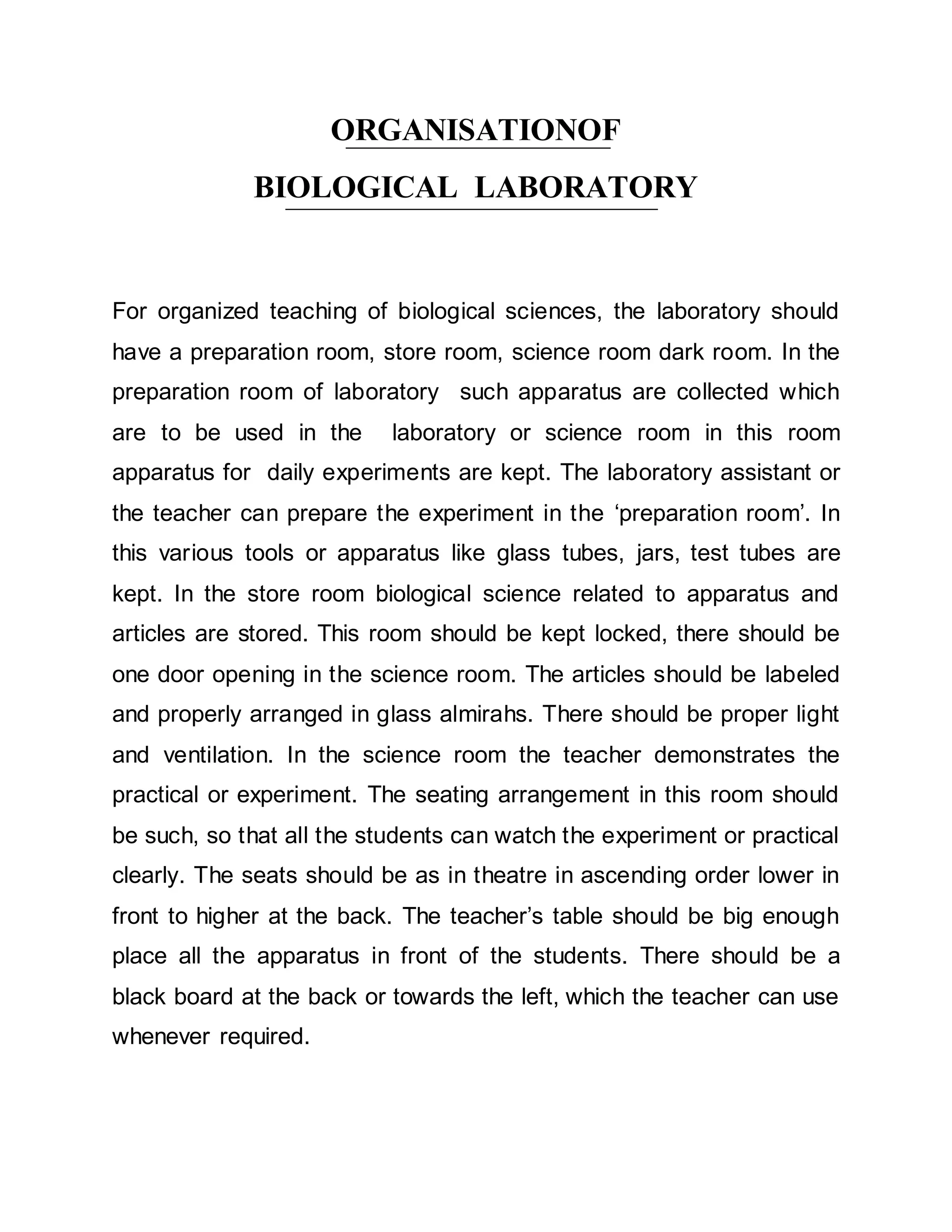 ORGANISATIONOF 
BIOLOGICAL LABORATORY 
For organized teaching of biological sciences, the laboratory should 
have a preparation room, store room, science room dark room. In the 
preparation room of laboratory such apparatus are collected which 
are to be used in the laboratory or science room in this room 
apparatus for daily experiments are kept. The laboratory assistant or 
the teacher can prepare the experiment in the ‘preparation room’. In 
this various tools or apparatus like glass tubes, jars, test tubes are 
kept. In the store room biological science related to apparatus and 
articles are stored. This room should be kept locked, there should be 
one door opening in the science room. The articles should be labeled 
and properly arranged in glass almirahs. There should be proper light 
and ventilation. In the science room the teacher demonstrates the 
practical or experiment. The seating arrangement in this room should 
be such, so that all the students can watch the experiment or practical 
clearly. The seats should be as in theatre in ascending order lower in 
front to higher at the back. The teacher’s table should be big enough 
place all the apparatus in front of the students. There should be a 
black board at the back or towards the left, which the teacher can use 
whenever required. 
 