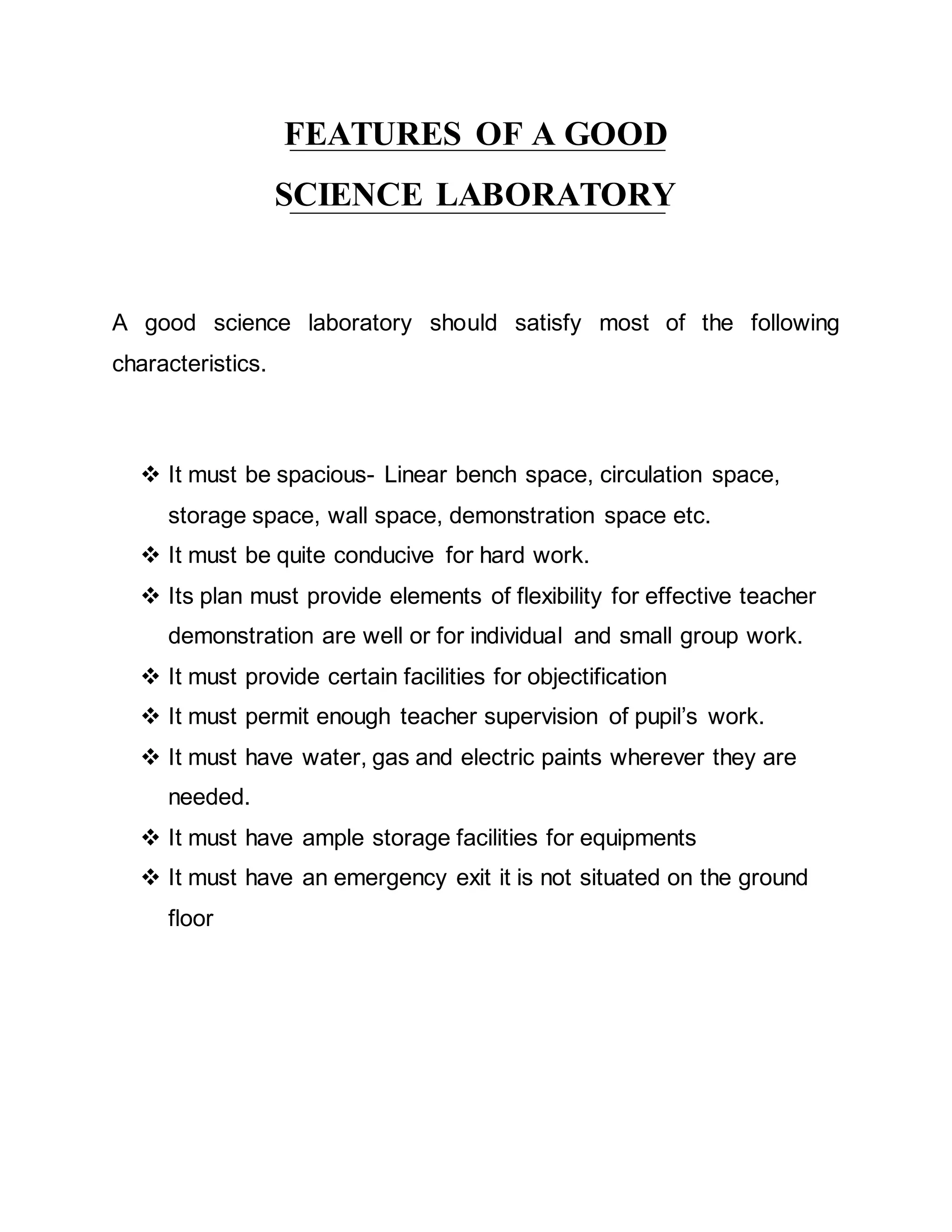 FEATURES OF A GOOD 
SCIENCE LABORATORY 
A good science laboratory should satisfy most of the following 
characteristics. 
 It must be spacious- Linear bench space, circulation space, 
storage space, wall space, demonstration space etc. 
 It must be quite conducive for hard work. 
 Its plan must provide elements of flexibility for effective teacher 
demonstration are well or for individual and small group work. 
 It must provide certain facilities for objectification 
 It must permit enough teacher supervision of pupil’s work. 
 It must have water, gas and electric paints wherever they are 
needed. 
 It must have ample storage facilities for equipments 
 It must have an emergency exit it is not situated on the ground 
floor 
 