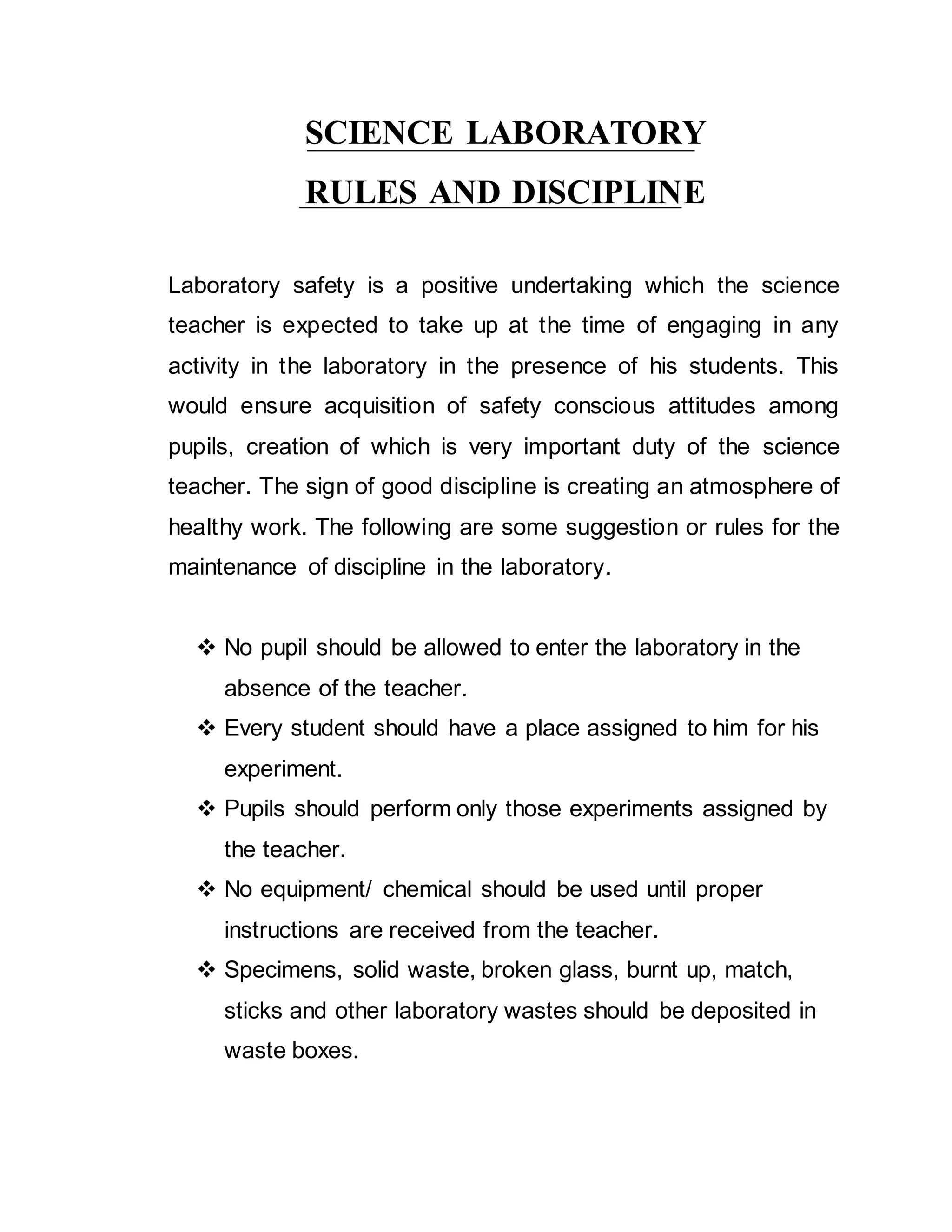 SCIENCE LABORATORY 
RULES AND DISCIPLINE 
Laboratory safety is a positive undertaking which the science 
teacher is expected to take up at the time of engaging in any 
activity in the laboratory in the presence of his students. This 
would ensure acquisition of safety conscious attitudes among 
pupils, creation of which is very important duty of the science 
teacher. The sign of good discipline is creating an atmosphere of 
healthy work. The following are some suggestion or rules for the 
maintenance of discipline in the laboratory. 
 No pupil should be allowed to enter the laboratory in the 
absence of the teacher. 
 Every student should have a place assigned to him for his 
experiment. 
 Pupils should perform only those experiments assigned by 
the teacher. 
 No equipment/ chemical should be used until proper 
instructions are received from the teacher. 
 Specimens, solid waste, broken glass, burnt up, match, 
sticks and other laboratory wastes should be deposited in 
waste boxes. 
 