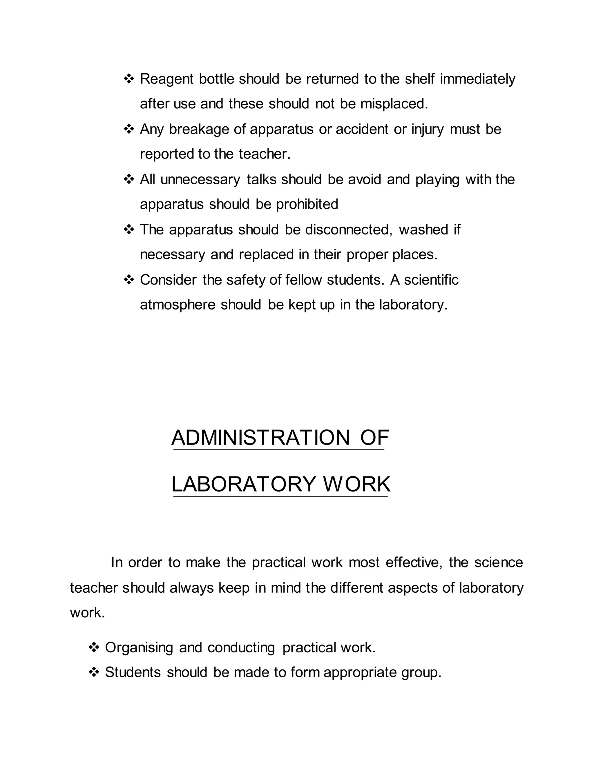  Reagent bottle should be returned to the shelf immediately 
after use and these should not be misplaced. 
 Any breakage of apparatus or accident or injury must be 
reported to the teacher. 
 All unnecessary talks should be avoid and playing with the 
apparatus should be prohibited 
 The apparatus should be disconnected, washed if 
necessary and replaced in their proper places. 
 Consider the safety of fellow students. A scientific 
atmosphere should be kept up in the laboratory. 
ADMINISTRATION OF 
LABORATORY WORK 
In order to make the practical work most effective, the science 
teacher should always keep in mind the different aspects of laboratory 
work. 
 Organising and conducting practical work. 
 Students should be made to form appropriate group. 
 
