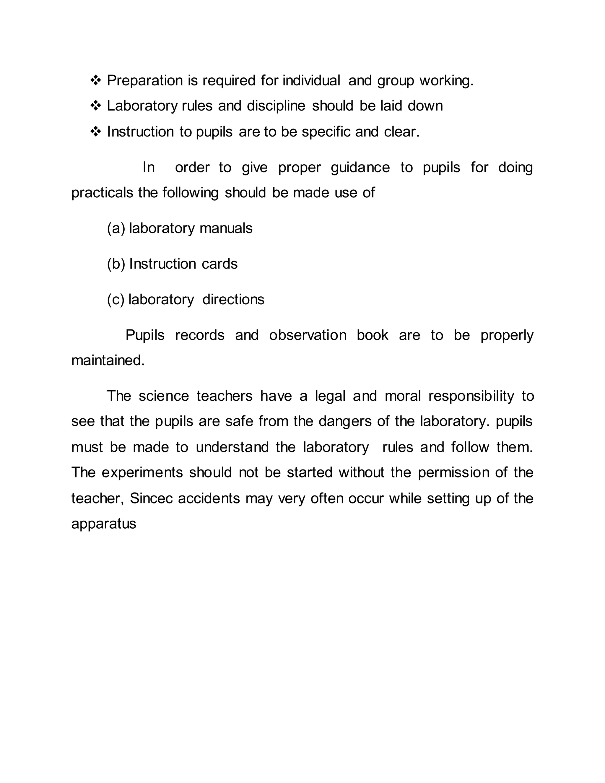  Preparation is required for individual and group working. 
 Laboratory rules and discipline should be laid down 
 Instruction to pupils are to be specific and clear. 
In order to give proper guidance to pupils for doing 
practicals the following should be made use of 
(a) laboratory manuals 
(b) Instruction cards 
(c) laboratory directions 
Pupils records and observation book are to be properly 
maintained. 
The science teachers have a legal and moral responsibility to 
see that the pupils are safe from the dangers of the laboratory. pupils 
must be made to understand the laboratory rules and follow them. 
The experiments should not be started without the permission of the 
teacher, Sincec accidents may very often occur while setting up of the 
apparatus 
 