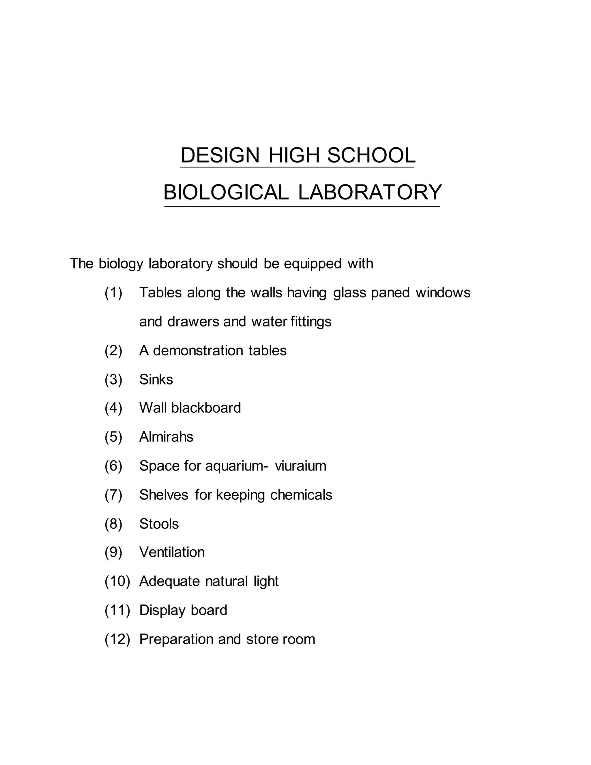 DESIGN HIGH SCHOOL 
BIOLOGICAL LABORATORY 
The biology laboratory should be equipped with 
(1) Tables along the walls having glass paned windows 
and drawers and water fittings 
(2) A demonstration tables 
(3) Sinks 
(4) Wall blackboard 
(5) Almirahs 
(6) Space for aquarium- viuraium 
(7) Shelves for keeping chemicals 
(8) Stools 
(9) Ventilation 
(10) Adequate natural light 
(11) Display board 
(12) Preparation and store room 
 
