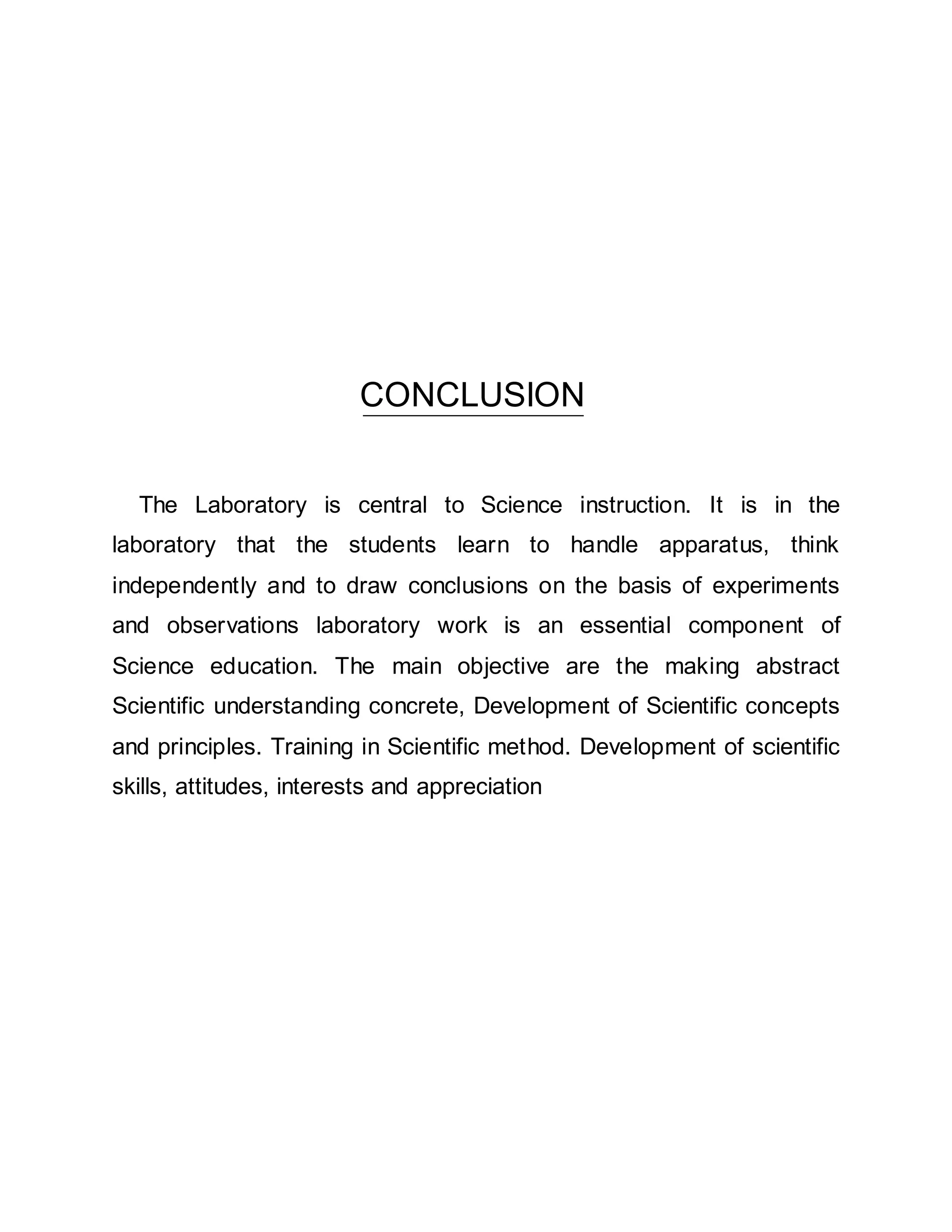 CONCLUSION 
The Laboratory is central to Science instruction. It is in the 
laboratory that the students learn to handle apparatus, think 
independently and to draw conclusions on the basis of experiments 
and observations laboratory work is an essential component of 
Science education. The main objective are the making abstract 
Scientific understanding concrete, Development of Scientific concepts 
and principles. Training in Scientific method. Development of scientific 
skills, attitudes, interests and appreciation 
 