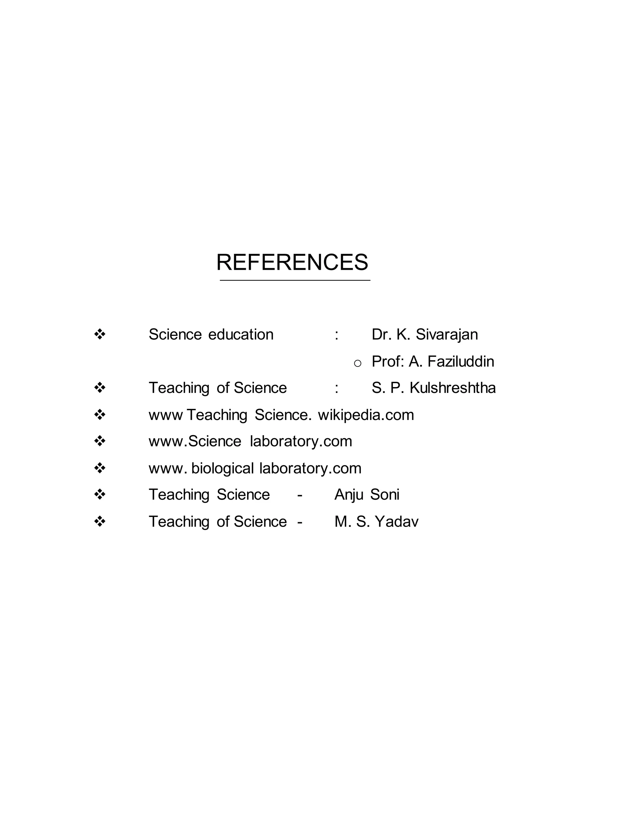 REFERENCES 
 Science education : Dr. K. Sivarajan 
o Prof: A. Faziluddin 
 Teaching of Science : S. P. Kulshreshtha 
 www Teaching Science. wikipedia.com 
 www.Science laboratory.com 
 www. biological laboratory.com 
 Teaching Science - Anju Soni 
 Teaching of Science - M. S. Yadav 
