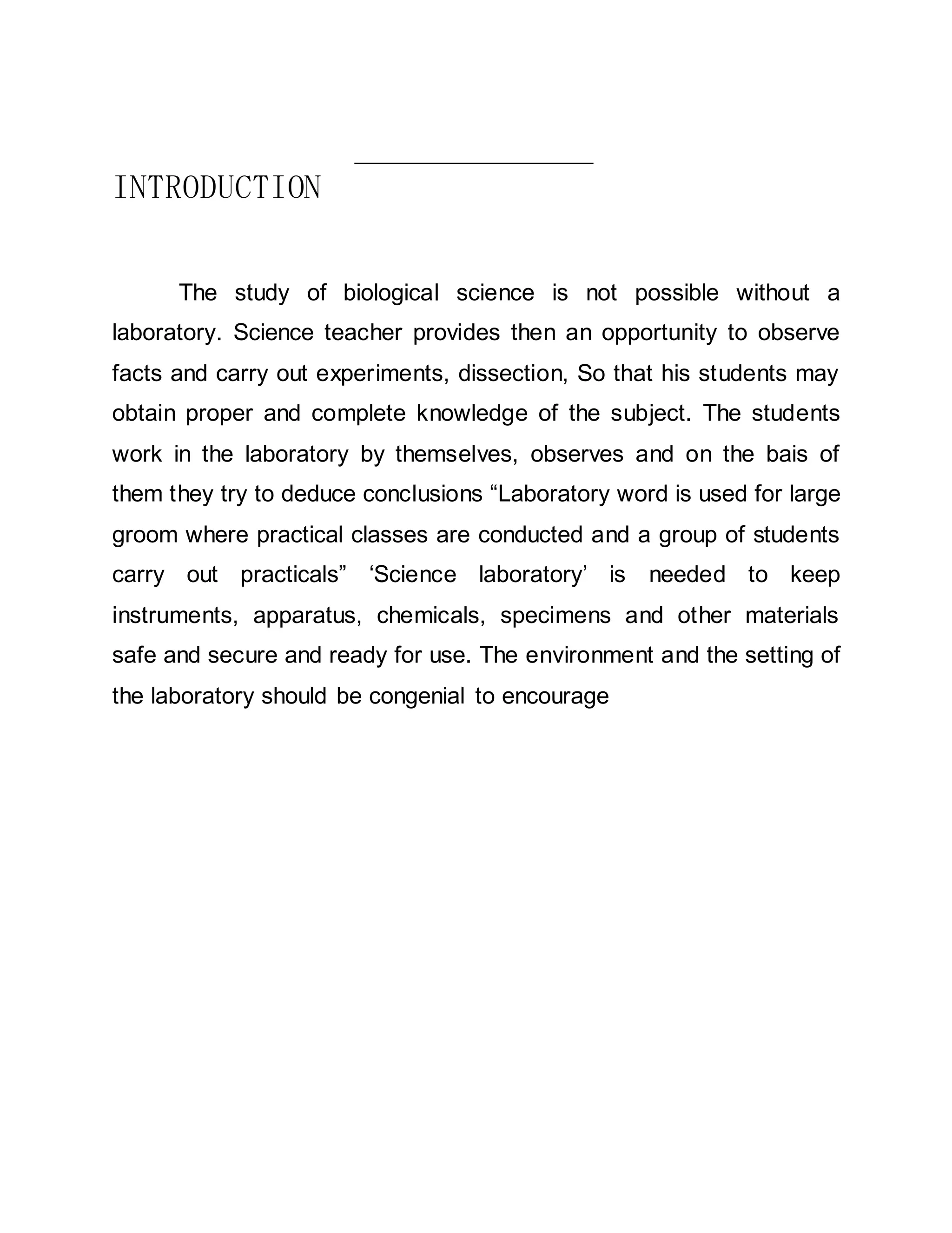 INTRODUCTION 
The study of biological science is not possible without a 
laboratory. Science teacher provides then an opportunity to observe 
facts and carry out experiments, dissection, So that his students may 
obtain proper and complete knowledge of the subject. The students 
work in the laboratory by themselves, observes and on the bais of 
them they try to deduce conclusions “Laboratory word is used for large 
groom where practical classes are conducted and a group of students 
carry out practicals” ‘Science laboratory’ is needed to keep 
instruments, apparatus, chemicals, specimens and other materials 
safe and secure and ready for use. The environment and the setting of 
the laboratory should be congenial to encourage 
 