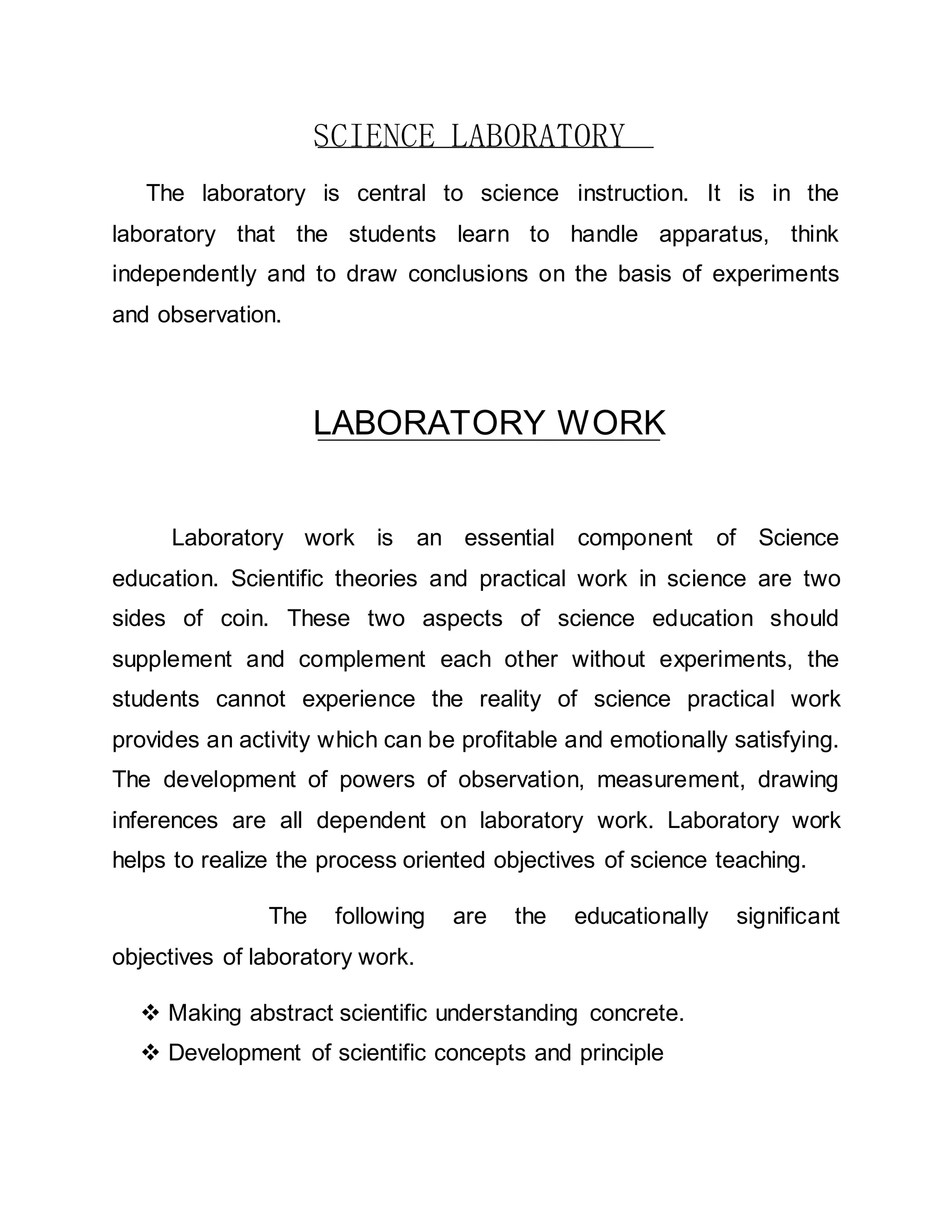 SCIENCE LABORATORY 
The laboratory is central to science instruction. It is in the 
laboratory that the students learn to handle apparatus, think 
independently and to draw conclusions on the basis of experiments 
and observation. 
LABORATORY WORK 
Laboratory work is an essential component of Science 
education. Scientific theories and practical work in science are two 
sides of coin. These two aspects of science education should 
supplement and complement each other without experiments, the 
students cannot experience the reality of science practical work 
provides an activity which can be profitable and emotionally satisfying. 
The development of powers of observation, measurement, drawing 
inferences are all dependent on laboratory work. Laboratory work 
helps to realize the process oriented objectives of science teaching. 
The following are the educationally significant 
objectives of laboratory work. 
 Making abstract scientific understanding concrete. 
 Development of scientific concepts and principle 
 
