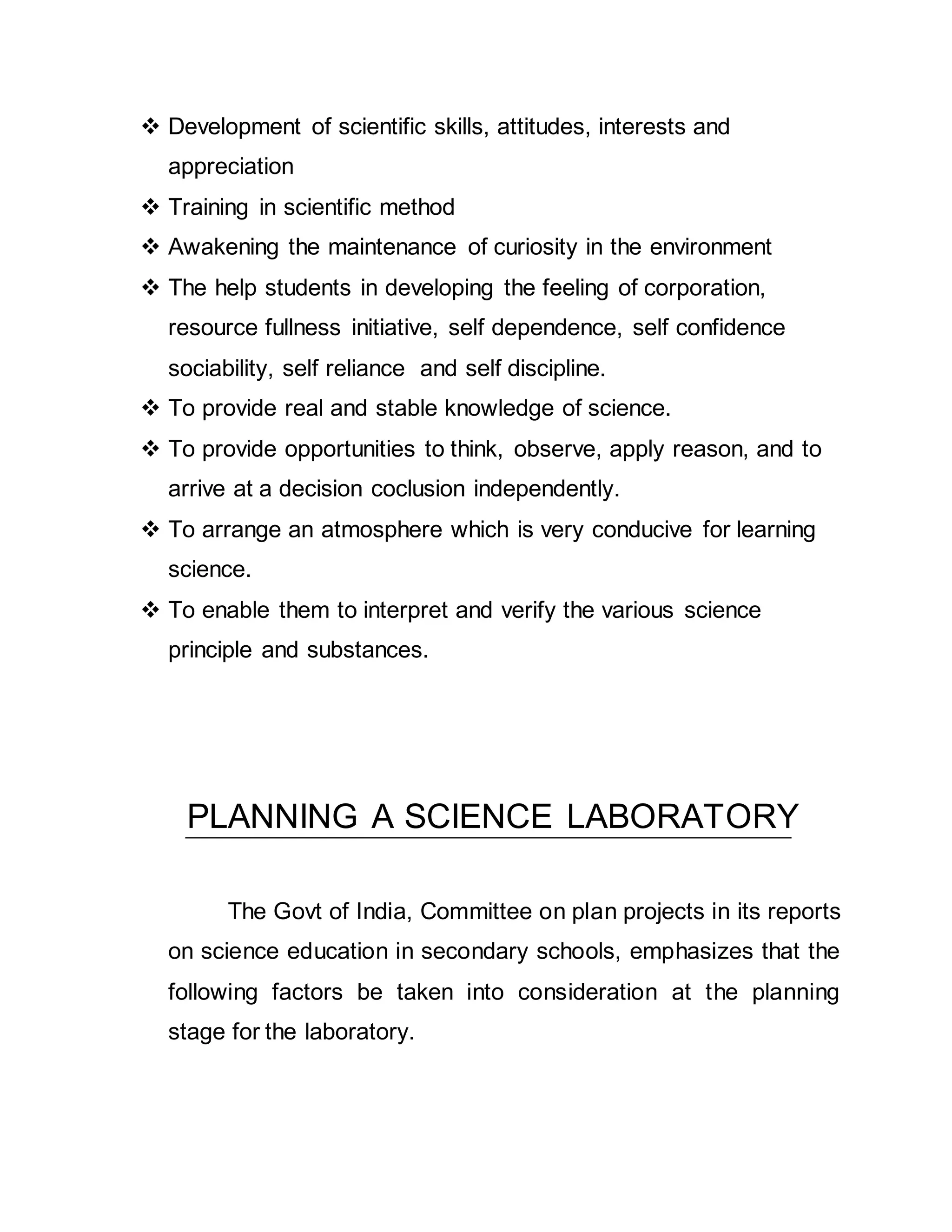  Development of scientific skills, attitudes, interests and 
appreciation 
 Training in scientific method 
 Awakening the maintenance of curiosity in the environment 
 The help students in developing the feeling of corporation, 
resource fullness initiative, self dependence, self confidence 
sociability, self reliance and self discipline. 
 To provide real and stable knowledge of science. 
 To provide opportunities to think, observe, apply reason, and to 
arrive at a decision coclusion independently. 
 To arrange an atmosphere which is very conducive for learning 
science. 
 To enable them to interpret and verify the various science 
principle and substances. 
PLANNING A SCIENCE LABORATORY 
The Govt of India, Committee on plan projects in its reports 
on science education in secondary schools, emphasizes that the 
following factors be taken into consideration at the planning 
stage for the laboratory. 
 