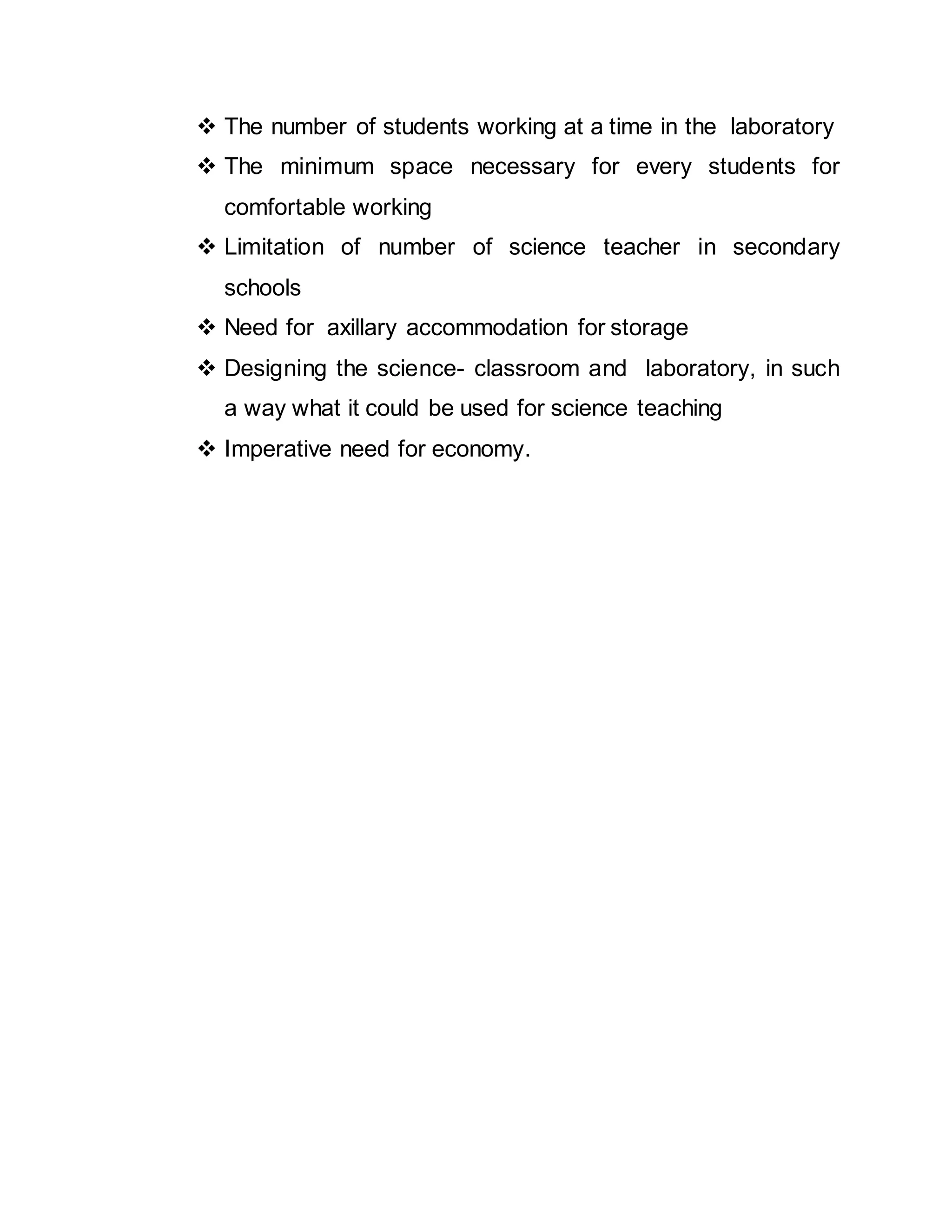  The number of students working at a time in the laboratory 
 The minimum space necessary for every students for 
comfortable working 
 Limitation of number of science teacher in secondary 
schools 
 Need for axillary accommodation for storage 
 Designing the science- classroom and laboratory, in such 
a way what it could be used for science teaching 
 Imperative need for economy. 
 