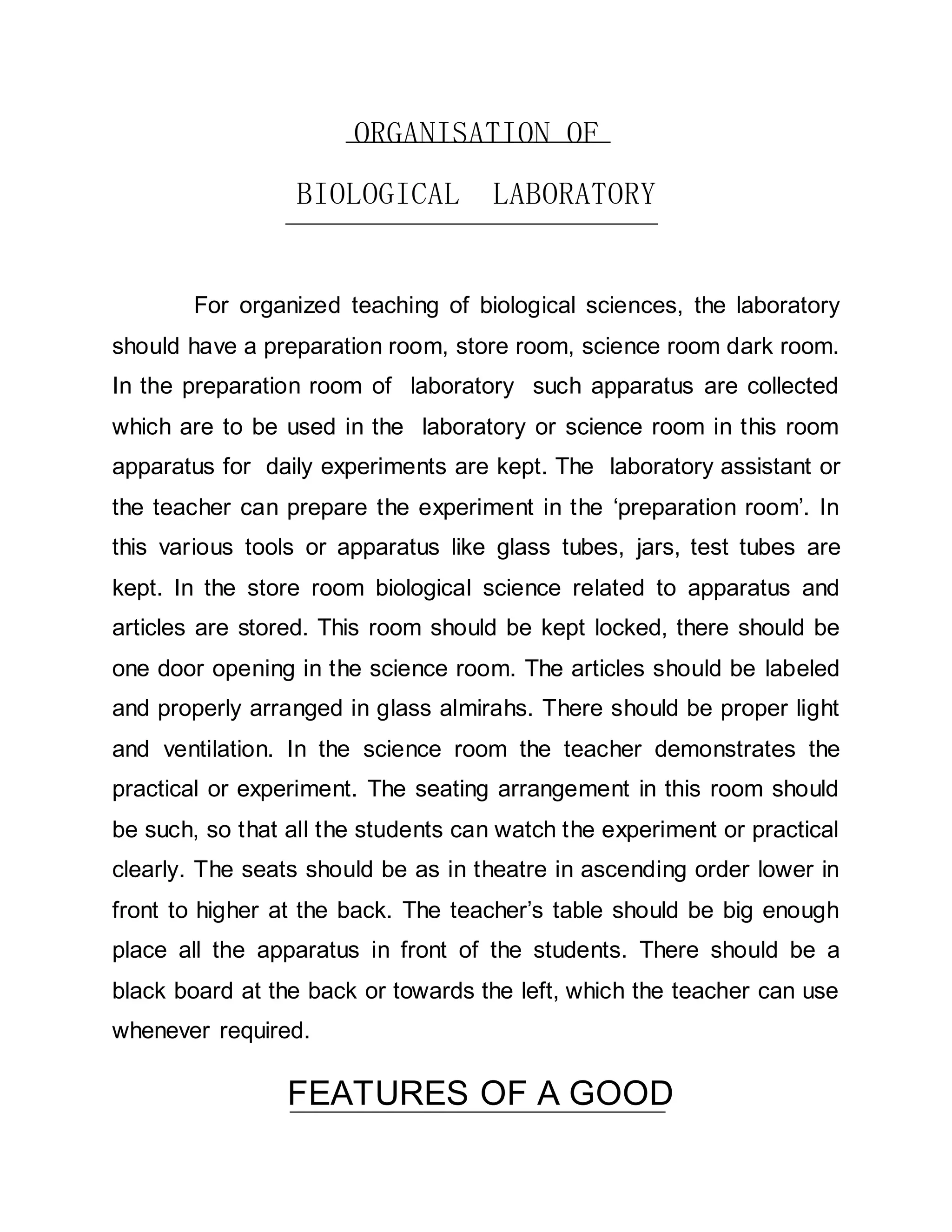 ORGANISATION OF 
BIOLOGICAL LABORATORY 
For organized teaching of biological sciences, the laboratory 
should have a preparation room, store room, science room dark room. 
In the preparation room of laboratory such apparatus are collected 
which are to be used in the laboratory or science room in this room 
apparatus for daily experiments are kept. The laboratory assistant or 
the teacher can prepare the experiment in the ‘preparation room’. In 
this various tools or apparatus like glass tubes, jars, test tubes are 
kept. In the store room biological science related to apparatus and 
articles are stored. This room should be kept locked, there should be 
one door opening in the science room. The articles should be labeled 
and properly arranged in glass almirahs. There should be proper light 
and ventilation. In the science room the teacher demonstrates the 
practical or experiment. The seating arrangement in this room should 
be such, so that all the students can watch the experiment or practical 
clearly. The seats should be as in theatre in ascending order lower in 
front to higher at the back. The teacher’s table should be big enough 
place all the apparatus in front of the students. There should be a 
black board at the back or towards the left, which the teacher can use 
whenever required. 
FEATURES OF A GOOD 
 