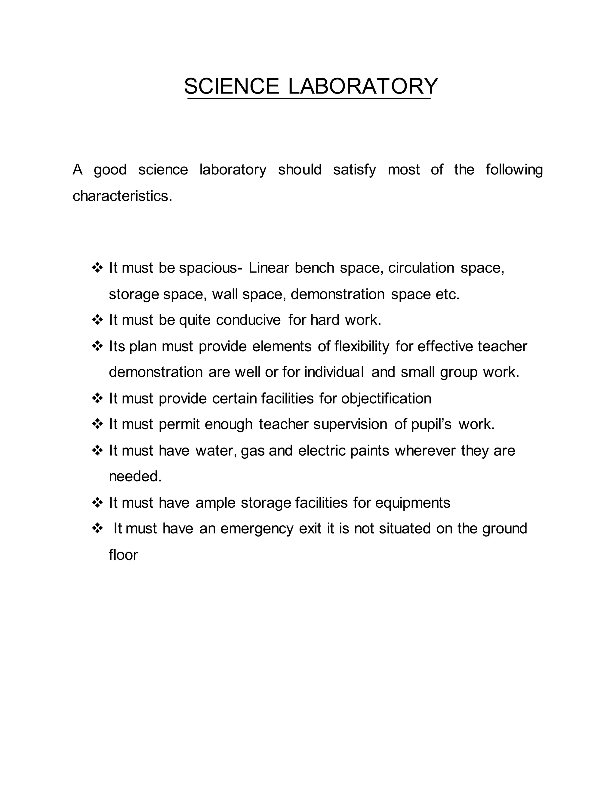 SCIENCE LABORATORY 
A good science laboratory should satisfy most of the following 
characteristics. 
 It must be spacious- Linear bench space, circulation space, 
storage space, wall space, demonstration space etc. 
 It must be quite conducive for hard work. 
 Its plan must provide elements of flexibility for effective teacher 
demonstration are well or for individual and small group work. 
 It must provide certain facilities for objectification 
 It must permit enough teacher supervision of pupil’s work. 
 It must have water, gas and electric paints wherever they are 
needed. 
 It must have ample storage facilities for equipments 
 It must have an emergency exit it is not situated on the ground 
floor 
 