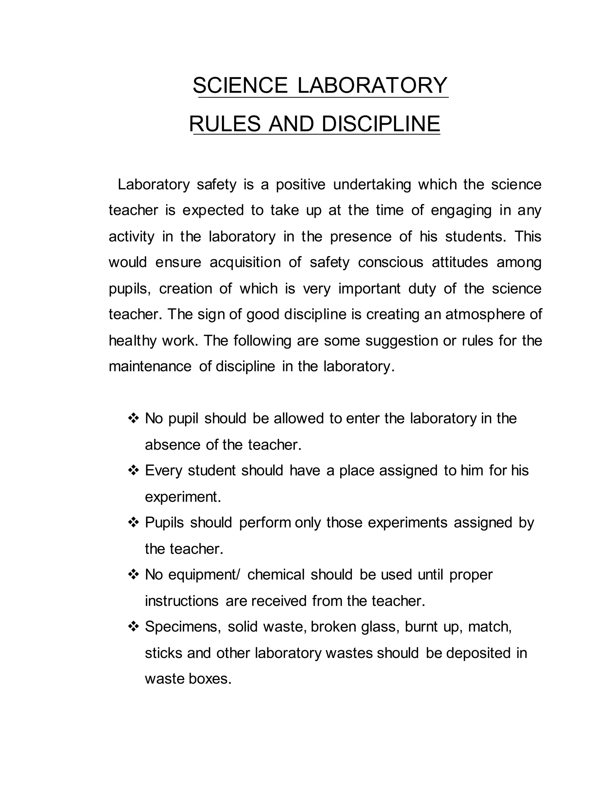 SCIENCE LABORATORY 
RULES AND DISCIPLINE 
Laboratory safety is a positive undertaking which the science 
teacher is expected to take up at the time of engaging in any 
activity in the laboratory in the presence of his students. This 
would ensure acquisition of safety conscious attitudes among 
pupils, creation of which is very important duty of the science 
teacher. The sign of good discipline is creating an atmosphere of 
healthy work. The following are some suggestion or rules for the 
maintenance of discipline in the laboratory. 
 No pupil should be allowed to enter the laboratory in the 
absence of the teacher. 
 Every student should have a place assigned to him for his 
experiment. 
 Pupils should perform only those experiments assigned by 
the teacher. 
 No equipment/ chemical should be used until proper 
instructions are received from the teacher. 
 Specimens, solid waste, broken glass, burnt up, match, 
sticks and other laboratory wastes should be deposited in 
waste boxes. 
 